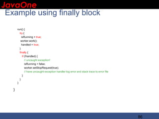 JavaOne
 IBM CONFIDENTIAL

 Example using finally block
       run() {
         try {
           isRunning = true;
          worker.work();
           handled = true;
         }
         finally {
            if (!handled) {
               // uncaught exception!
               isRunning = false;
               worker.setStopRequest(true);
               // have uncaught exception handler log error and stack trace to error file
            }
         }
       }

   }




                                                                                            86
 
