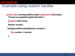 JavaOne
 IBM CONFIDENTIAL

 Example using custom handler

   public class bulletproofRunnable implements Runnable,
    Thread.uncaughtExceptionHandler {
    boolean isRunning;
    Worker worker;
    bulletproofRunnable(Worker worker) {
        this.worker = worker;
    }




                                                           87
 