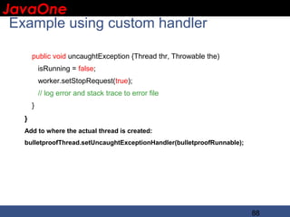 JavaOne
 IBM CONFIDENTIAL

 Example using custom handler

       public void uncaughtException {Thread thr, Throwable the)
           isRunning = false;
           worker.setStopRequest(true);
           // log error and stack trace to error file
       }
   }
   Add to where the actual thread is created:
   bulletproofThread.setUncaughtExceptionHandler(bulletproofRunnable);




                                                                         88
 