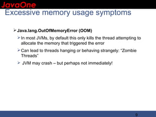 JavaOne
 IBM CONFIDENTIAL

 Excessive memory usage symptoms

   Java.lang.OutOfMemoryError (OOM)
    In most JVMs, by default this only kills the thread attempting to
     allocate the memory that triggered the error
    Can lead to threads hanging or behaving strangely: “Zombie
     Threads”
    JVM may crash – but perhaps not immediately!




                                                                   9
 