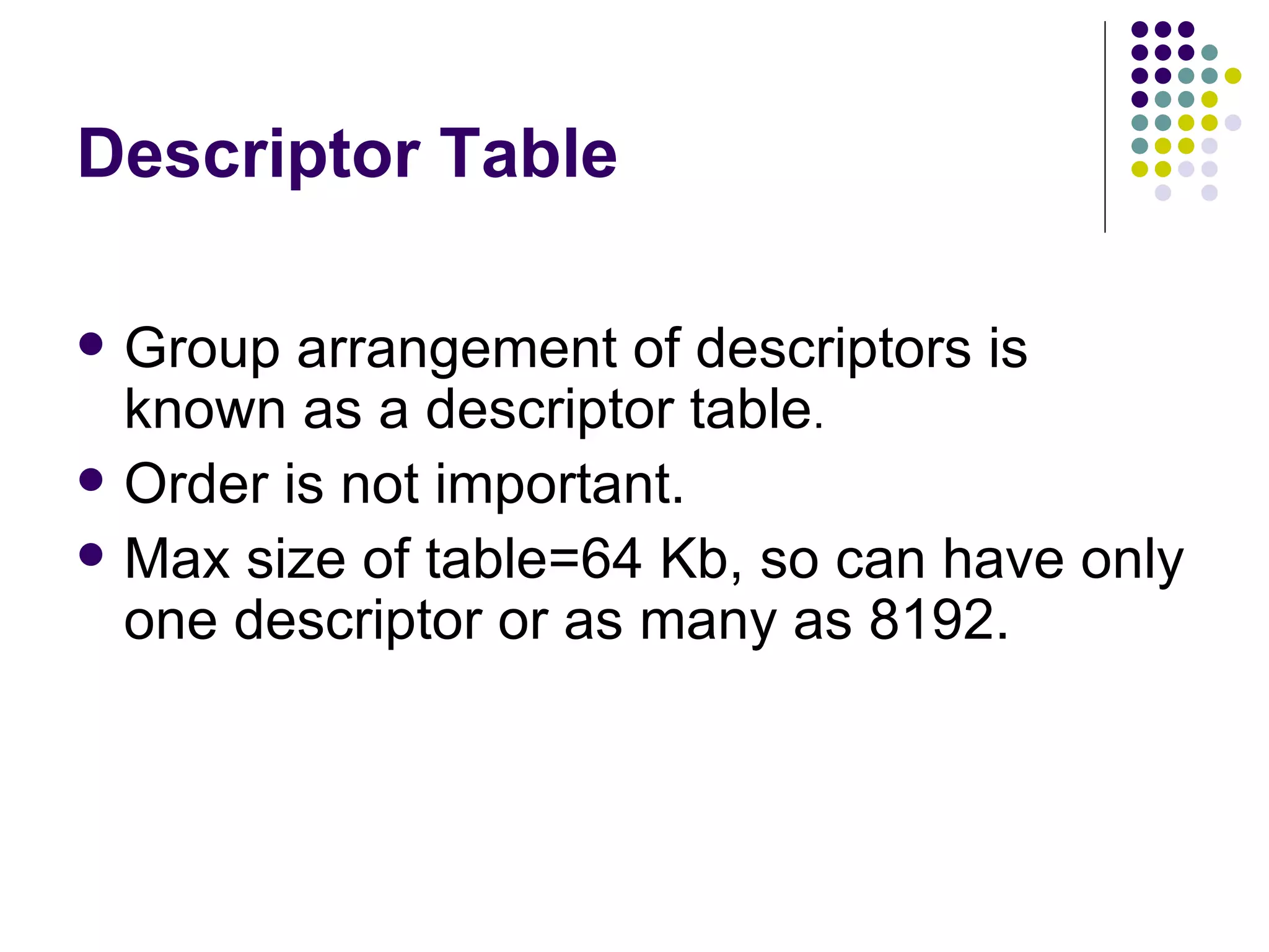 Descriptor Table Group arrangement of descriptors is known as a descriptor table . Order is not important. Max size of table=64 Kb, so can have only one descriptor or as many as 8192. 