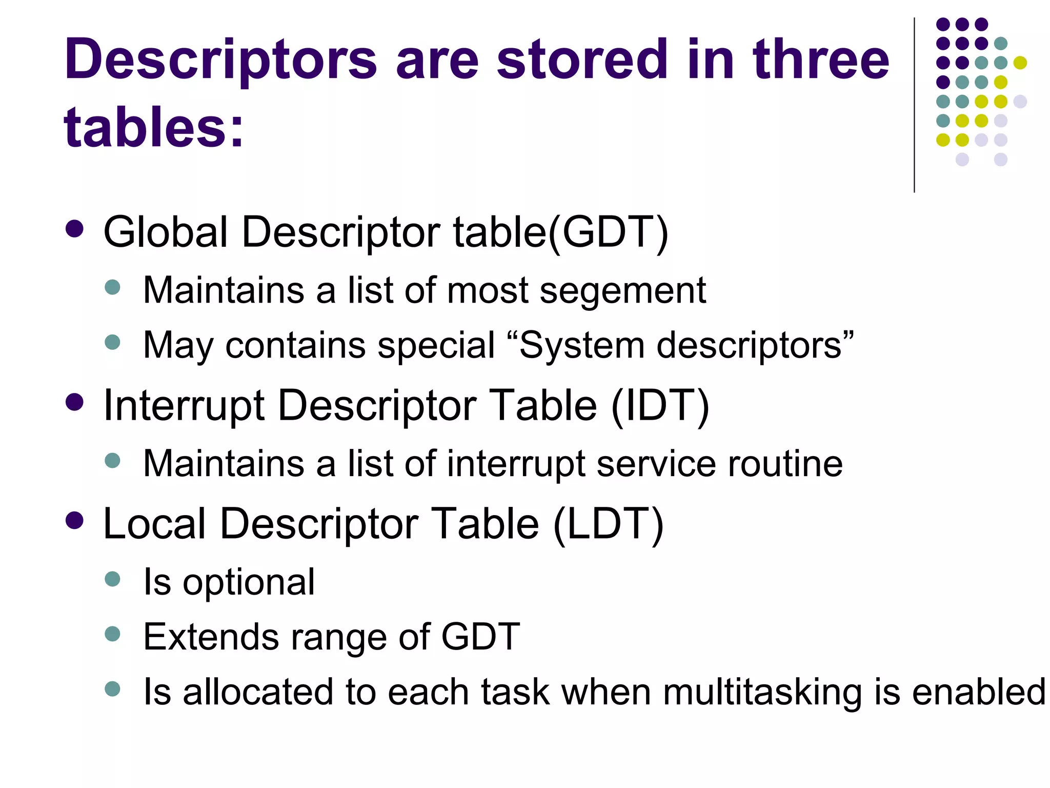 Descriptors are stored in three tables: Global Descriptor table(GDT) Maintains a list of most segement May contains special “System descriptors” Interrupt Descriptor Table (IDT) Maintains a list of interrupt service routine Local Descriptor Table (LDT) Is optional Extends range of GDT Is allocated to each task when multitasking is enabled 