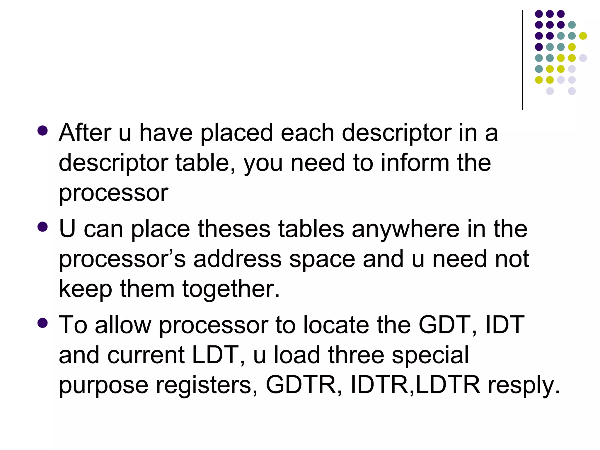 After u have placed each descriptor in a descriptor table, you need to inform the processor U can place theses tables anywhere in the processor’s address space and u need not keep them together.  To allow processor to locate the GDT, IDT and current LDT, u load three special purpose registers, GDTR, IDTR,LDTR resply. 