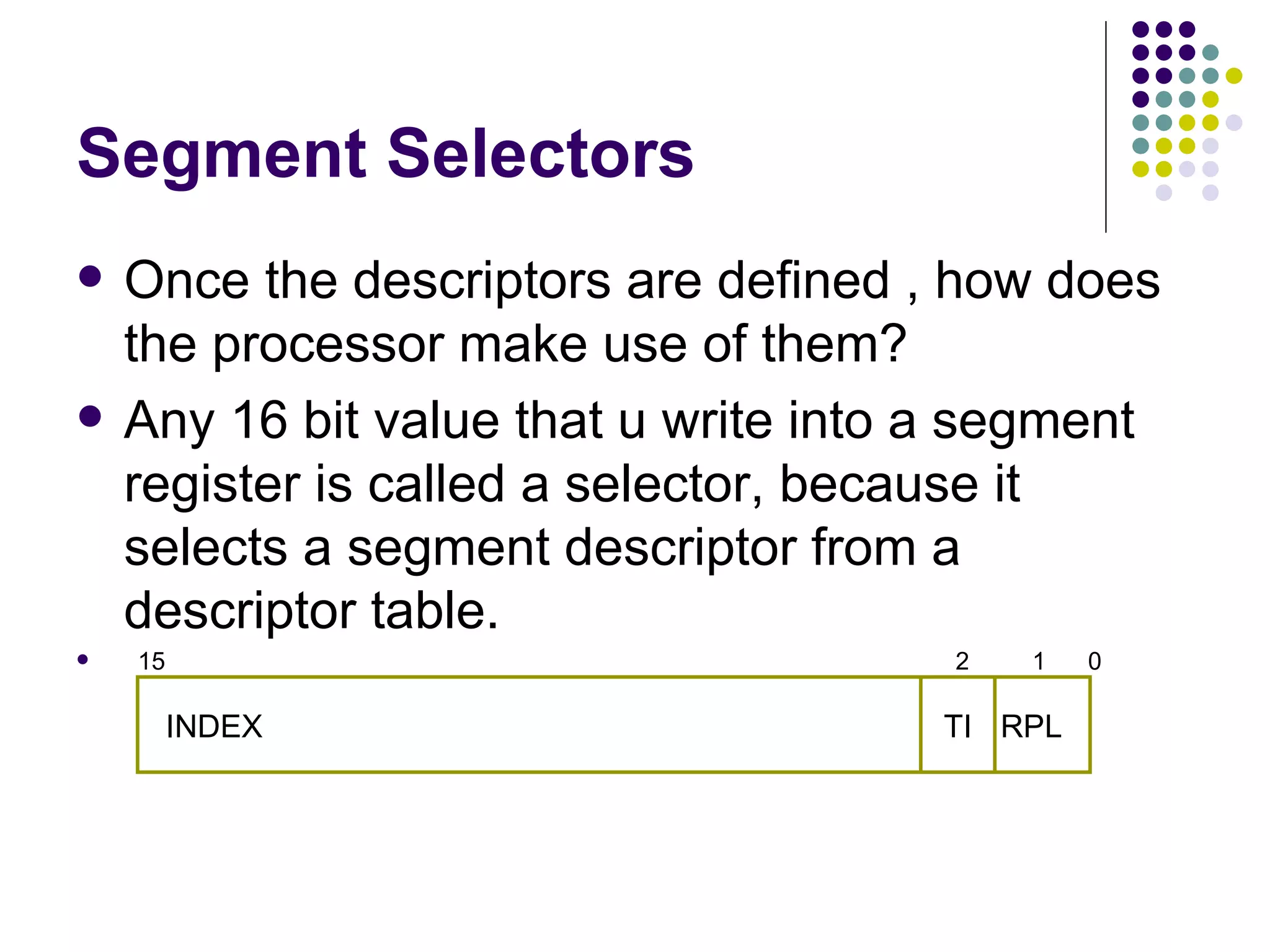 Segment Selectors Once the descriptors are defined , how does the processor make use of them? Any 16 bit value that u write into a segment register is called a selector, because it selects a segment descriptor from a descriptor table. 15  2  1  0  INDEX  RPL TI 