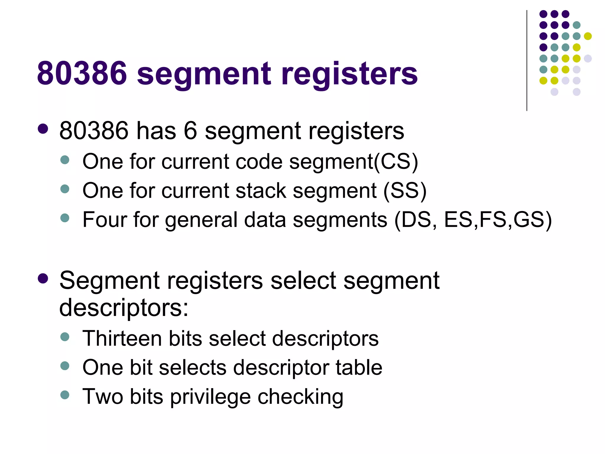 80386 segment registers 80386 has 6 segment registers One for current code segment(CS) One for current stack segment (SS) Four for general data segments (DS, ES,FS,GS) Segment registers select segment descriptors: Thirteen bits select descriptors One bit selects descriptor table Two bits privilege checking  