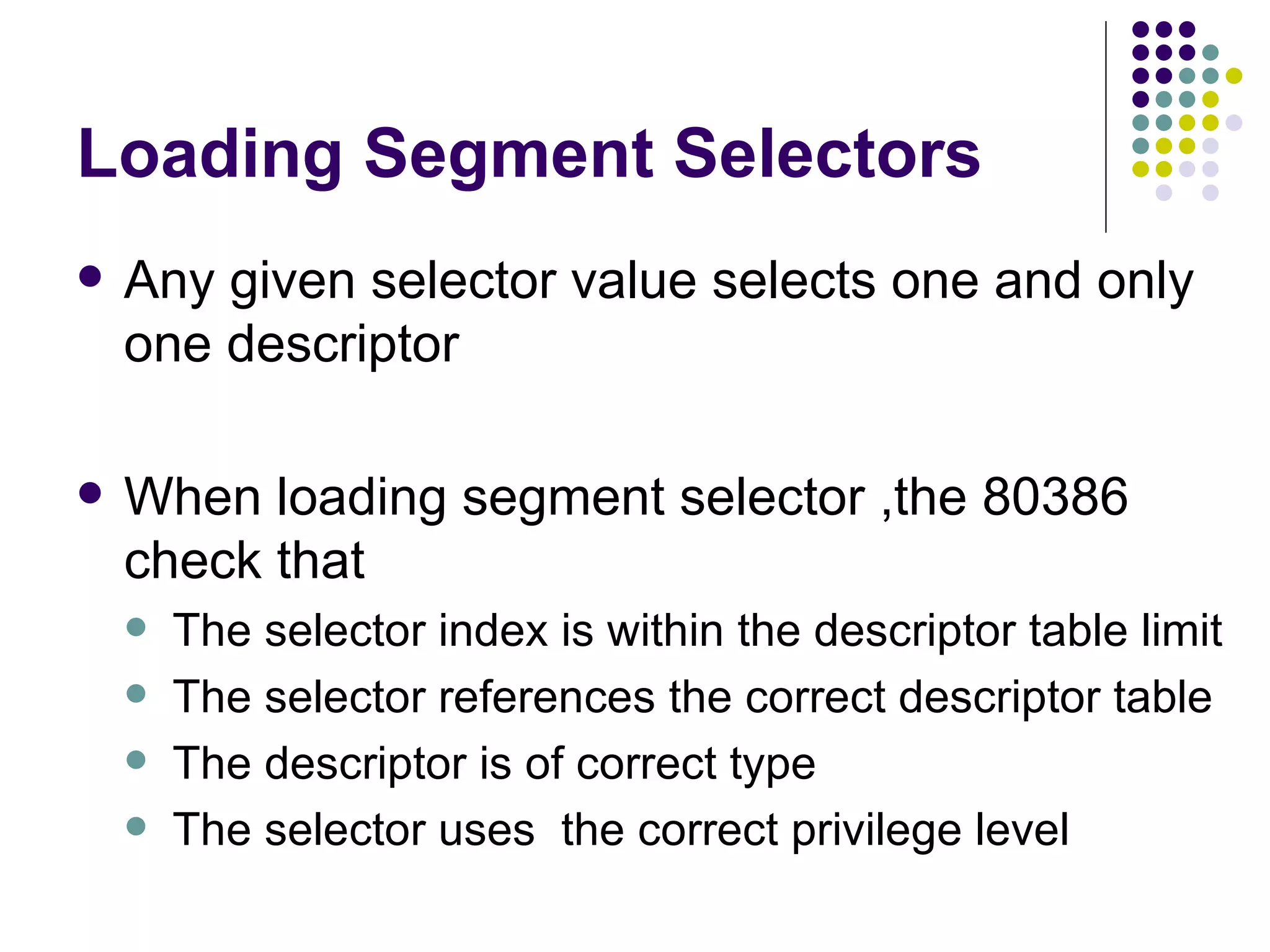 Loading Segment Selectors Any given selector value selects one and only one descriptor When loading segment selector ,the 80386 check that The selector index is within the descriptor table limit The selector references the correct descriptor table The descriptor is of correct type The selector uses  the correct privilege level 
