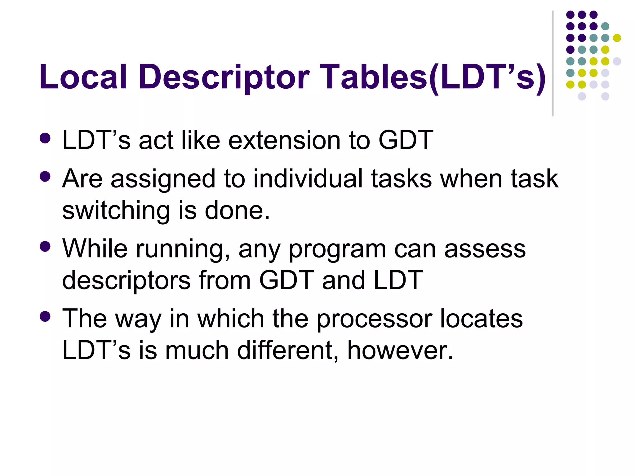 Local Descriptor Tables(LDT’s) LDT’s act like extension to GDT Are assigned to individual tasks when task switching is done. While running, any program can assess descriptors from GDT and LDT The way in which the processor locates LDT’s is much different, however. 
