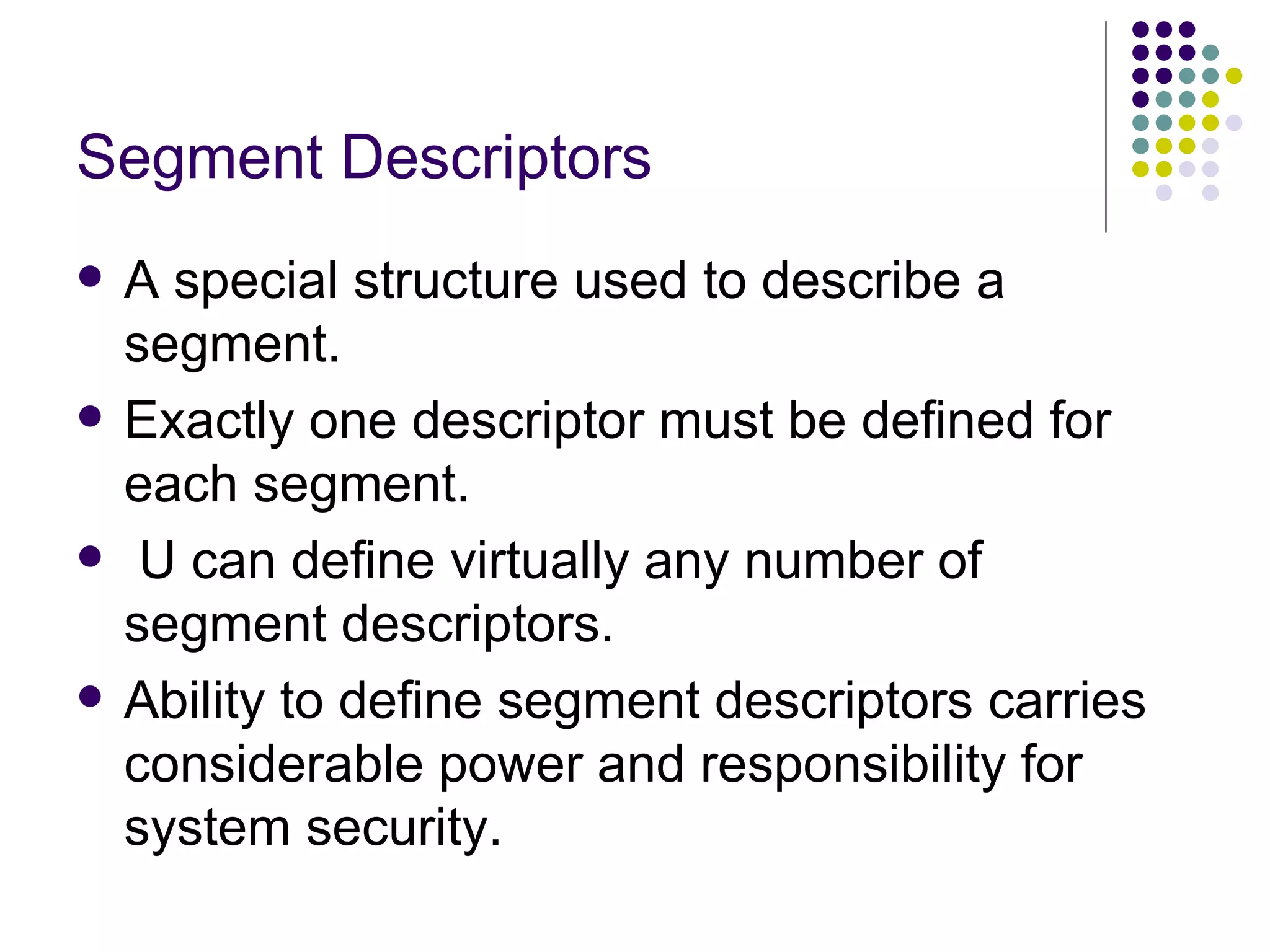 Segment Descriptors A special structure used to describe a segment. Exactly one descriptor must be defined for each segment. U can define virtually any number of segment descriptors. Ability to define segment descriptors carries considerable power and responsibility for system security. 