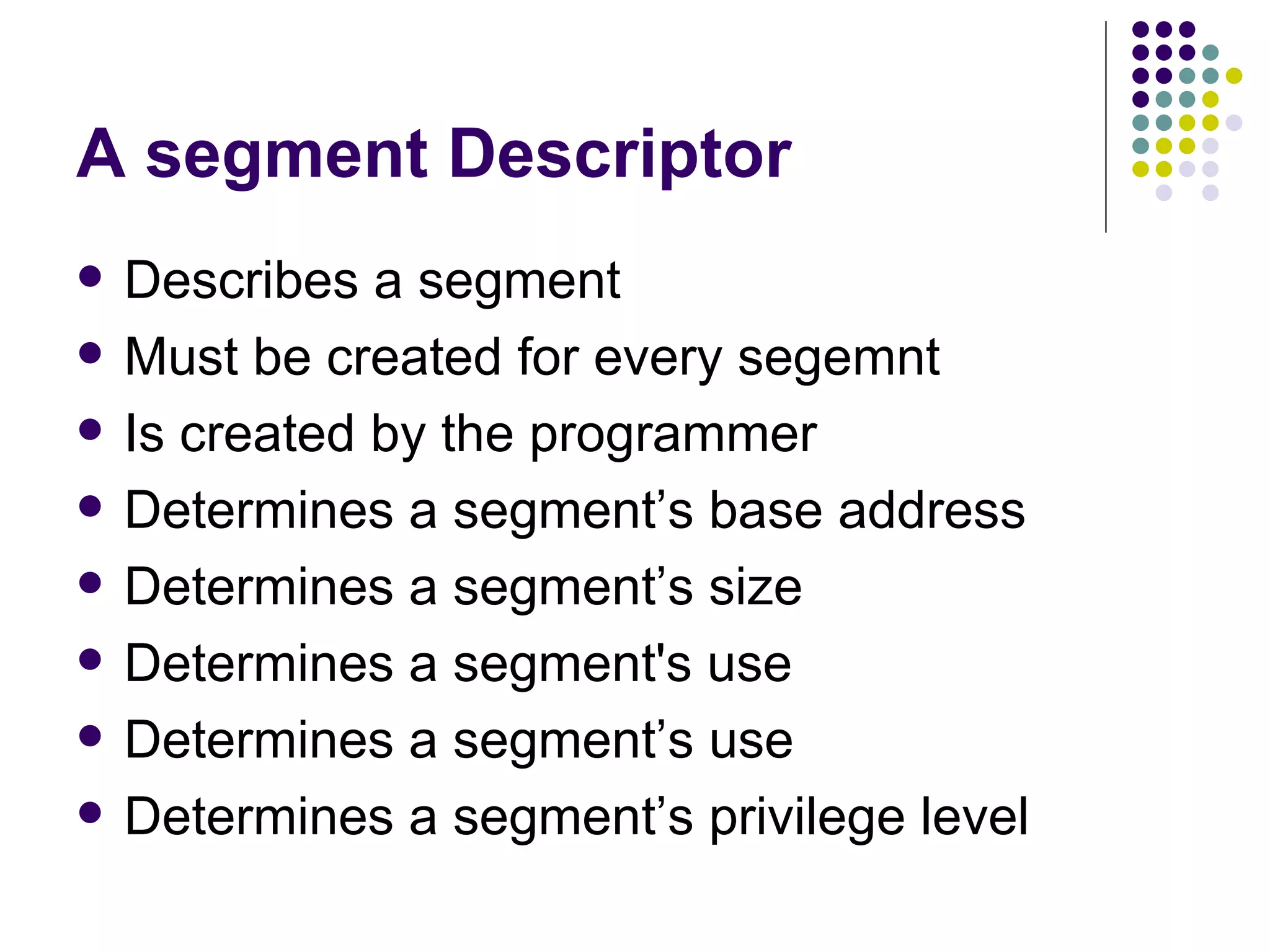 A segment Descriptor Describes a segment Must be created for every segemnt Is created by the programmer Determines a segment’s base address Determines a segment’s size Determines a segment's use Determines a segment’s use Determines a segment’s privilege level 