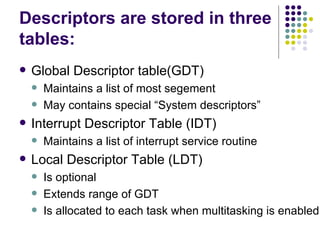 Descriptors are stored in three tables: Global Descriptor table(GDT) Maintains a list of most segement May contains special “System descriptors” Interrupt Descriptor Table (IDT) Maintains a list of interrupt service routine Local Descriptor Table (LDT) Is optional Extends range of GDT Is allocated to each task when multitasking is enabled 