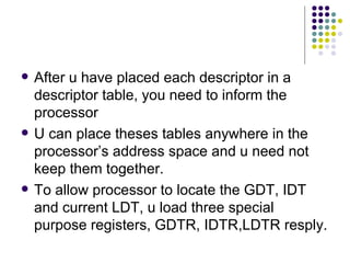 After u have placed each descriptor in a descriptor table, you need to inform the processor U can place theses tables anywhere in the processor’s address space and u need not keep them together.  To allow processor to locate the GDT, IDT and current LDT, u load three special purpose registers, GDTR, IDTR,LDTR resply. 