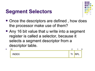 Segment Selectors Once the descriptors are defined , how does the processor make use of them? Any 16 bit value that u write into a segment register is called a selector, because it selects a segment descriptor from a descriptor table. 15  2  1  0  INDEX  RPL TI 