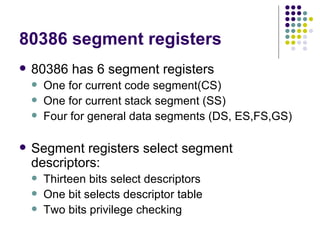80386 segment registers 80386 has 6 segment registers One for current code segment(CS) One for current stack segment (SS) Four for general data segments (DS, ES,FS,GS) Segment registers select segment descriptors: Thirteen bits select descriptors One bit selects descriptor table Two bits privilege checking  