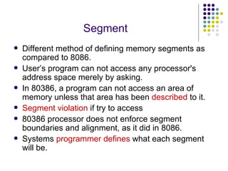 Segment Different method of defining memory segments as compared to 8086. User’s program can not access any processor's address space merely by asking. In 80386, a program can not access an area of memory unless that area has been  described  to it. Segment violation  if try to access 80386 processor does not enforce segment boundaries and alignment, as it did in 8086. Systems  programmer defines  what each segment will be. 