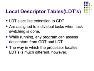Local Descriptor Tables(LDT’s) LDT’s act like extension to GDT Are assigned to individual tasks when task switching is done. While running, any program can assess descriptors from GDT and LDT The way in which the processor locates LDT’s is much different, however. 
