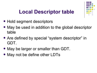 Local Descriptor table Hold segment descriptors May be used in addition to the global descriptor table Are defined by special “system descriptor” in GDT. May be larger or smaller than GDT. May not be define other LDTs 