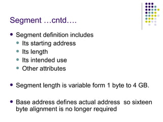 Segment …cntd…. Segment definition includes Its starting address Its length Its intended use Other attributes Segment length is variable form 1 byte to 4 GB.  Base address defines actual address  so sixteen byte alignment is no longer required 