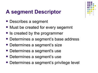 A segment Descriptor Describes a segment Must be created for every segemnt Is created by the programmer Determines a segment’s base address Determines a segment’s size Determines a segment's use Determines a segment’s use Determines a segment’s privilege level 