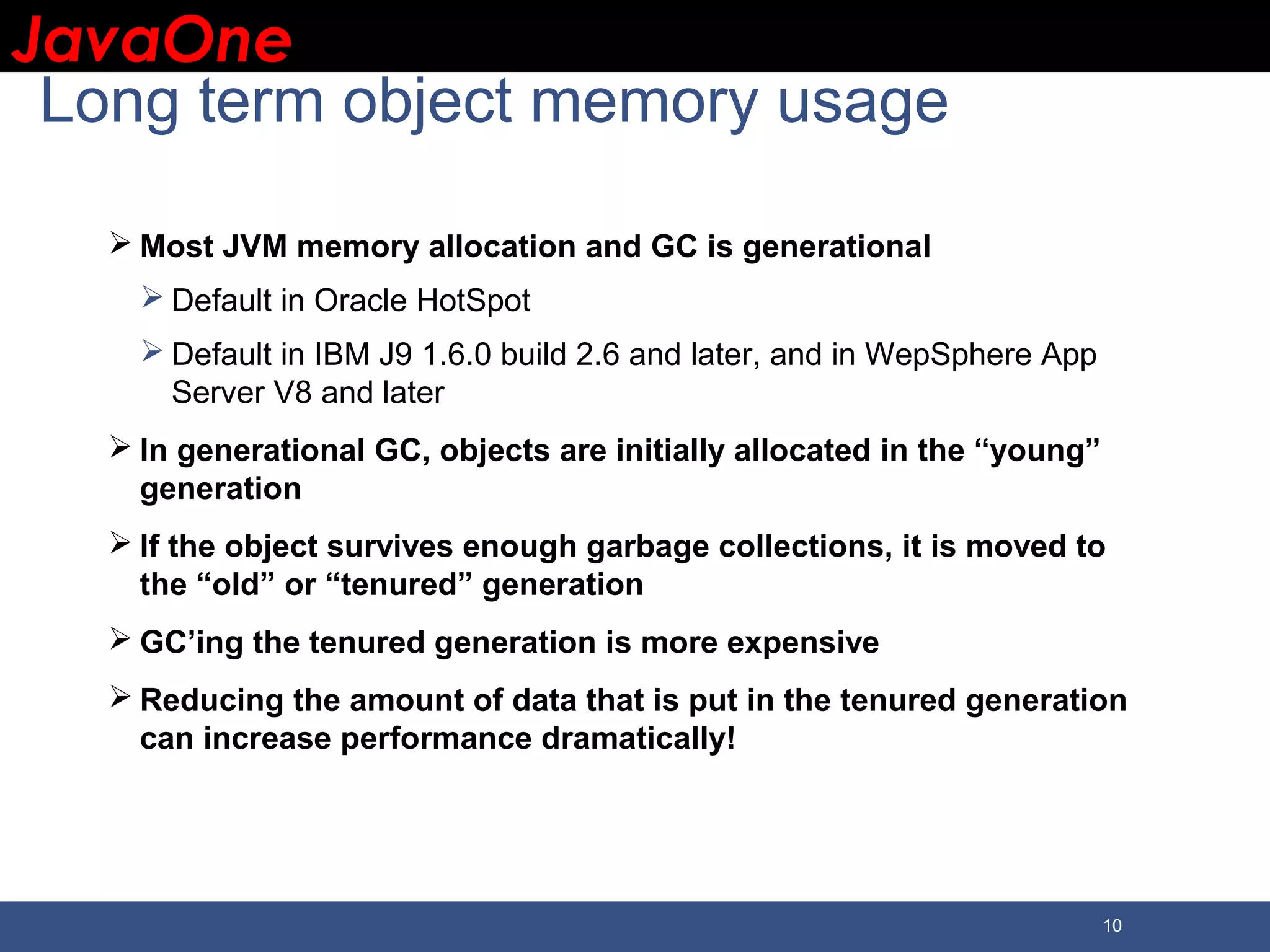 JavaOneJavaOne 10 Long term object memory usage  Most JVM memory allocation and GC is generational  Default in Oracle HotSpot  Default in IBM J9 1.6.0 build 2.6 and later, and in WepSphere App Server V8 and later  In generational GC, objects are initially allocated in the “young” generation  If the object survives enough garbage collections, it is moved to the “old” or “tenured” generation  GC’ing the tenured generation is more expensive  Reducing the amount of data that is put in the tenured generation can increase performance dramatically! 
