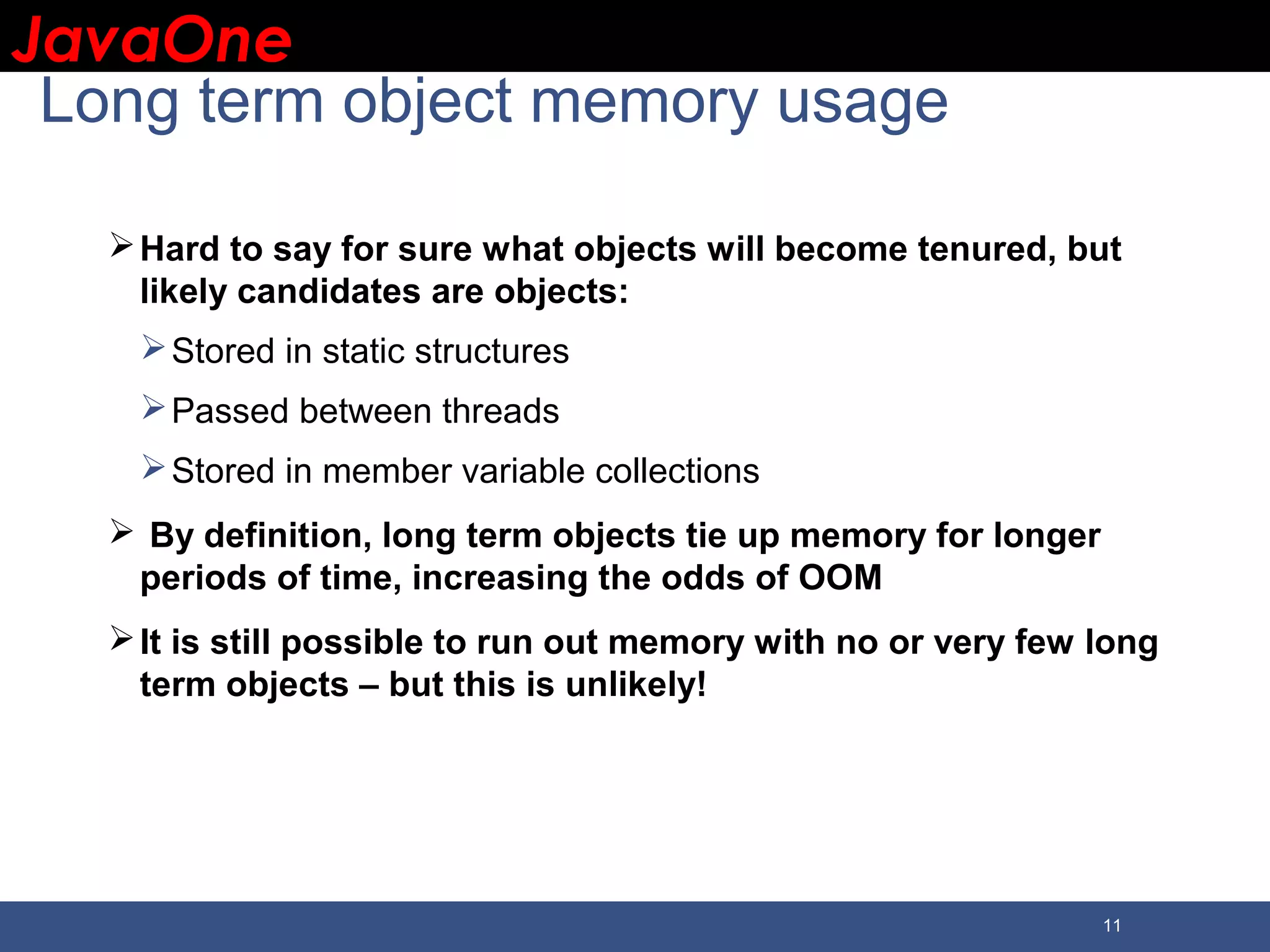 JavaOneJavaOne 11 Long term object memory usage Hard to say for sure what objects will become tenured, but likely candidates are objects: Stored in static structures Passed between threads Stored in member variable collections  By definition, long term objects tie up memory for longer periods of time, increasing the odds of OOM It is still possible to run out memory with no or very few long term objects – but this is unlikely! 