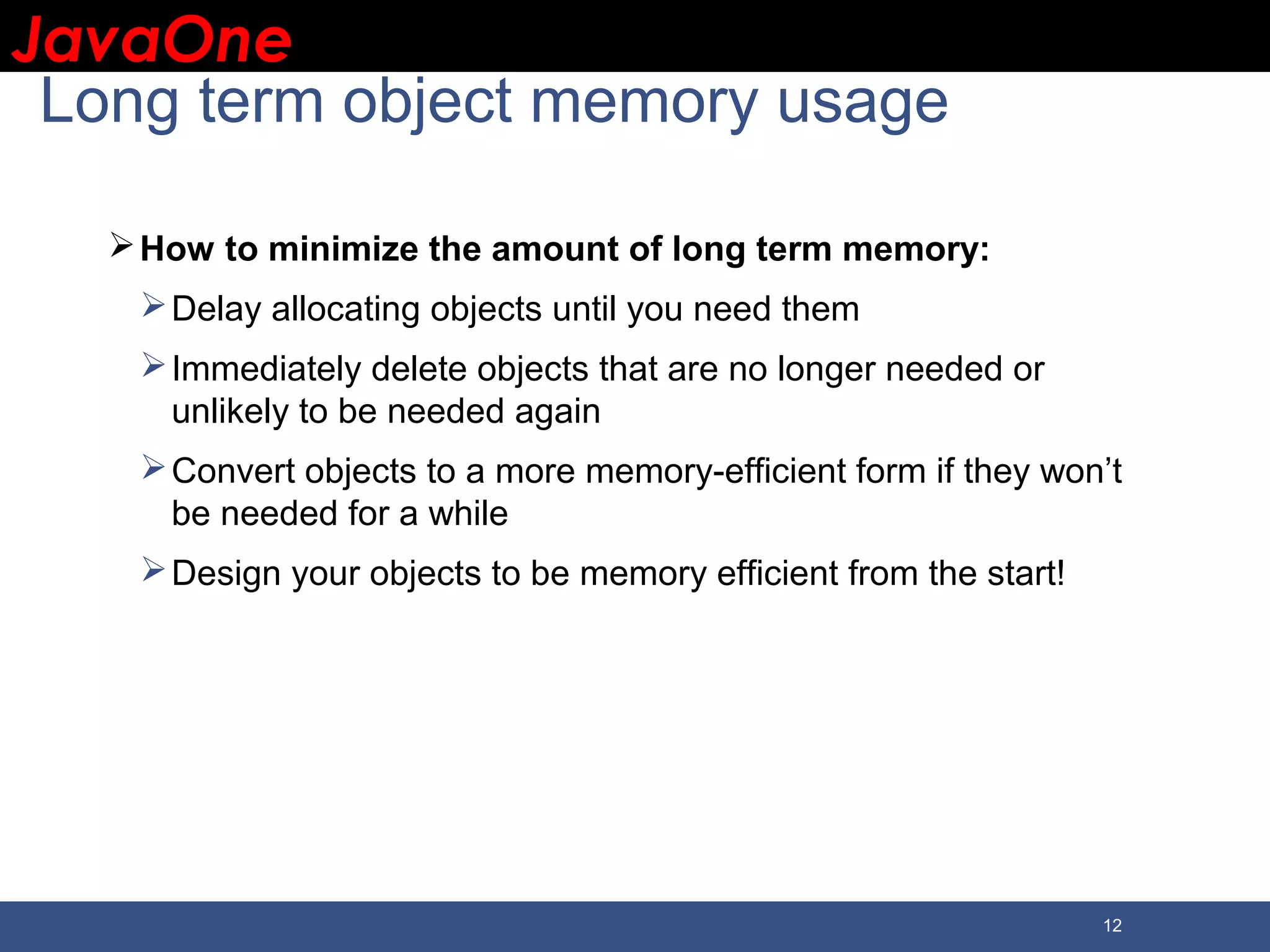 JavaOneJavaOne 12 Long term object memory usage How to minimize the amount of long term memory: Delay allocating objects until you need them Immediately delete objects that are no longer needed or unlikely to be needed again Convert objects to a more memory-efficient form if they won’t be needed for a while Design your objects to be memory efficient from the start! 