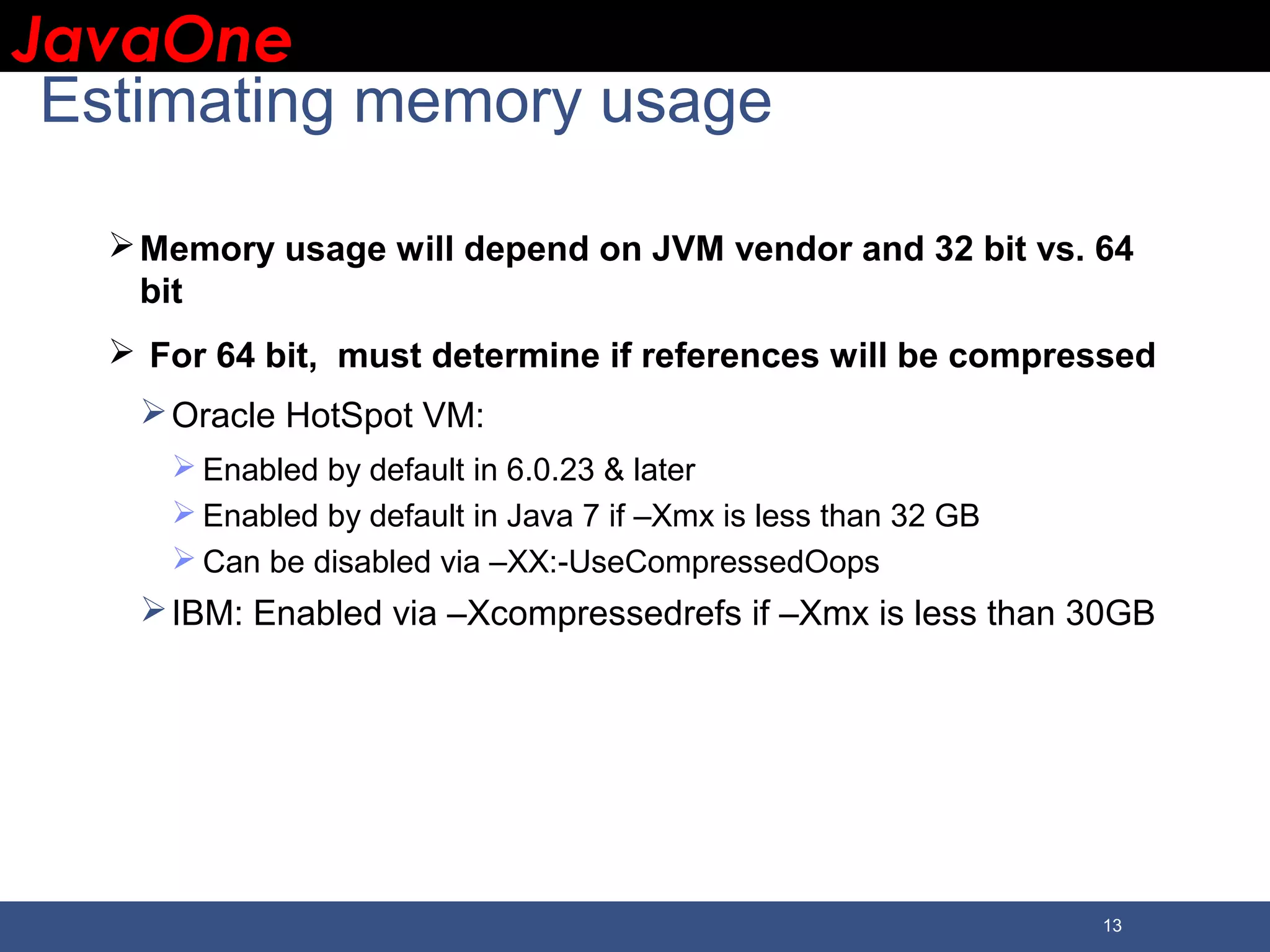 JavaOneJavaOne 13 Estimating memory usage Memory usage will depend on JVM vendor and 32 bit vs. 64 bit  For 64 bit, must determine if references will be compressed Oracle HotSpot VM:  Enabled by default in 6.0.23 & later  Enabled by default in Java 7 if –Xmx is less than 32 GB  Can be disabled via –XX:-UseCompressedOops IBM: Enabled via –Xcompressedrefs if –Xmx is less than 30GB 