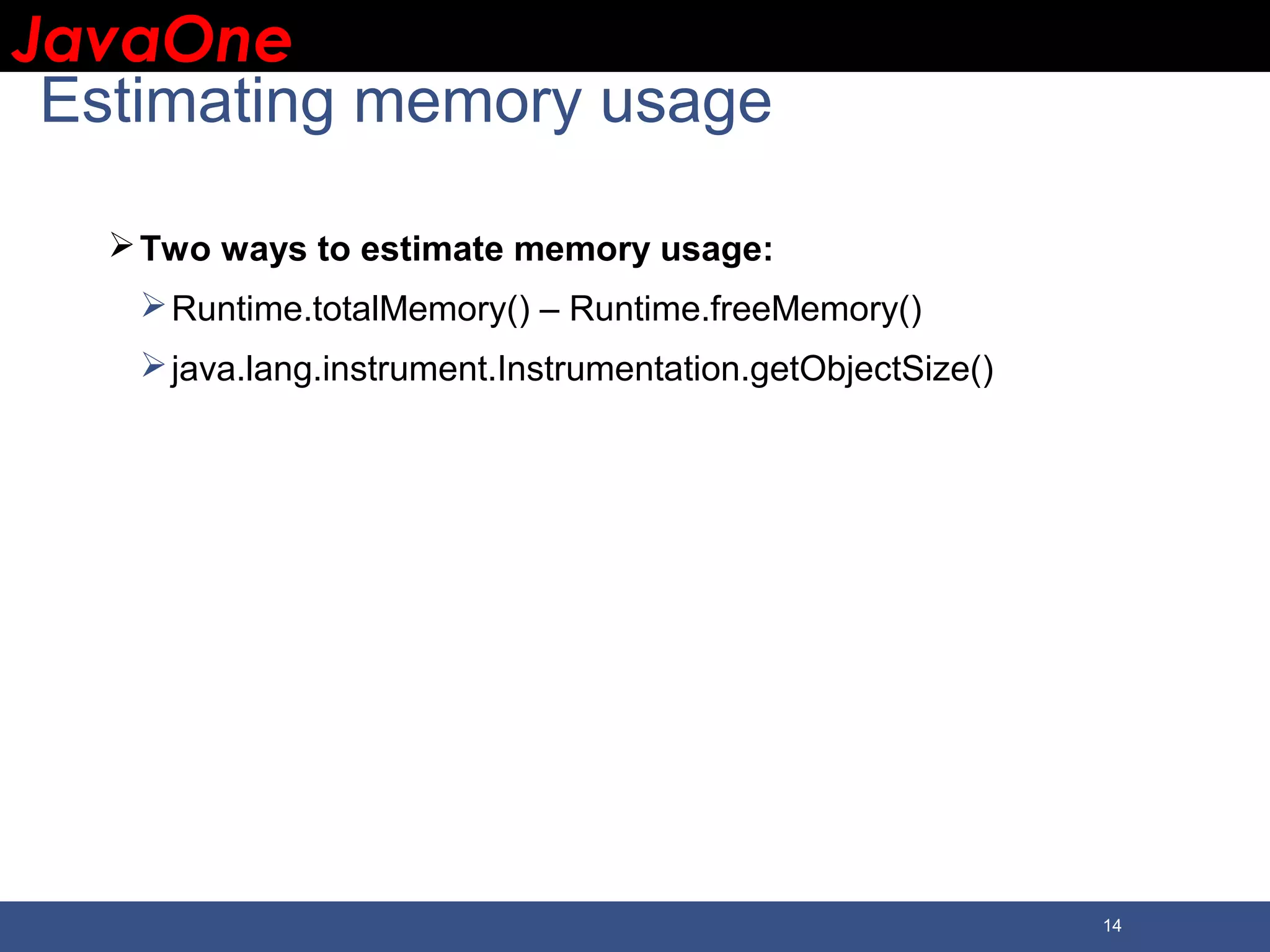 JavaOneJavaOne 14 Estimating memory usage Two ways to estimate memory usage: Runtime.totalMemory() – Runtime.freeMemory() java.lang.instrument.Instrumentation.getObjectSize() 