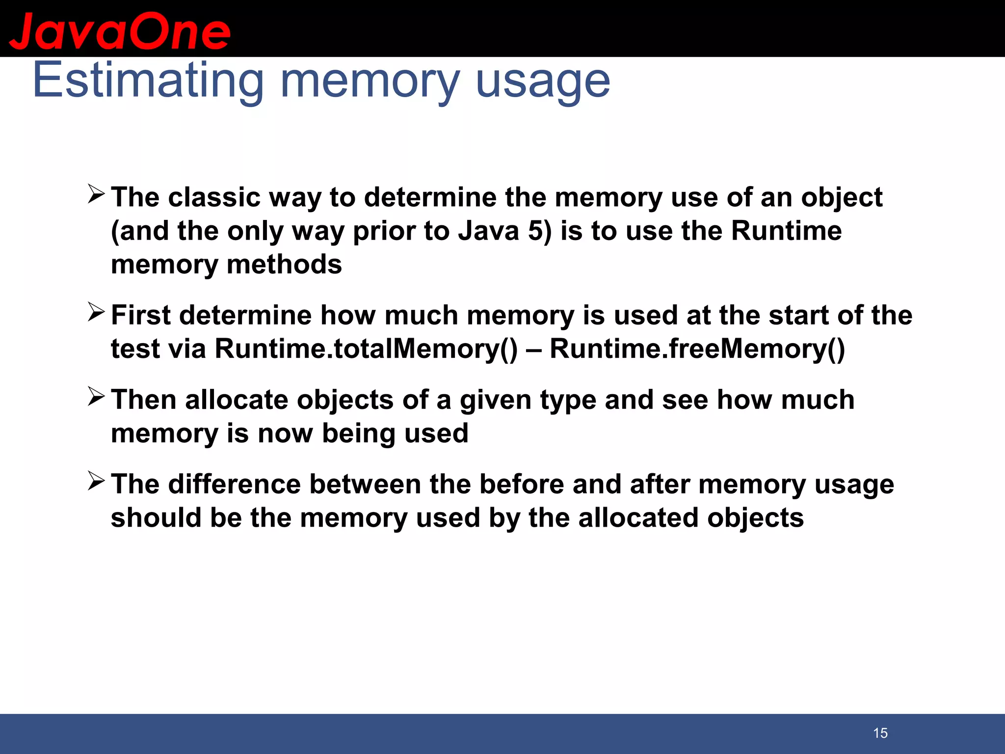 JavaOneJavaOne 15 Estimating memory usage The classic way to determine the memory use of an object (and the only way prior to Java 5) is to use the Runtime memory methods First determine how much memory is used at the start of the test via Runtime.totalMemory() – Runtime.freeMemory() Then allocate objects of a given type and see how much memory is now being used The difference between the before and after memory usage should be the memory used by the allocated objects 