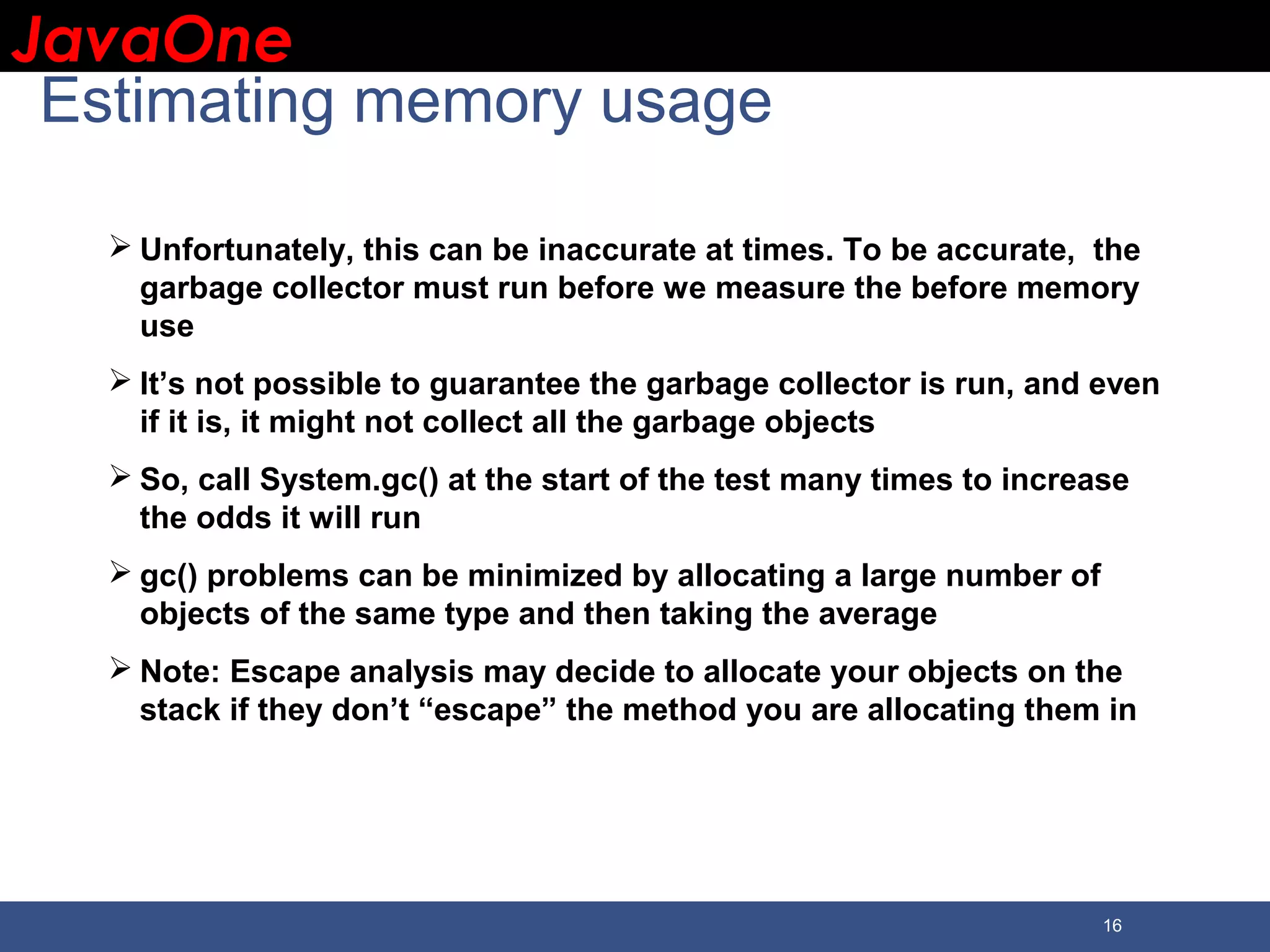 JavaOneJavaOne 16 Estimating memory usage  Unfortunately, this can be inaccurate at times. To be accurate, the garbage collector must run before we measure the before memory use  It’s not possible to guarantee the garbage collector is run, and even if it is, it might not collect all the garbage objects  So, call System.gc() at the start of the test many times to increase the odds it will run  gc() problems can be minimized by allocating a large number of objects of the same type and then taking the average  Note: Escape analysis may decide to allocate your objects on the stack if they don’t “escape” the method you are allocating them in 