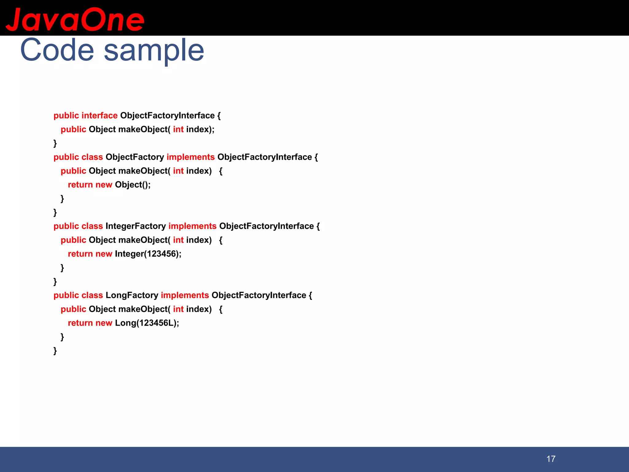 JavaOneJavaOne 17 Code sample public interface ObjectFactoryInterface { public Object makeObject( int index); } public class ObjectFactory implements ObjectFactoryInterface { public Object makeObject( int index) { return new Object(); } } public class IntegerFactory implements ObjectFactoryInterface { public Object makeObject( int index) { return new Integer(123456); } } public class LongFactory implements ObjectFactoryInterface { public Object makeObject( int index) { return new Long(123456L); } } 