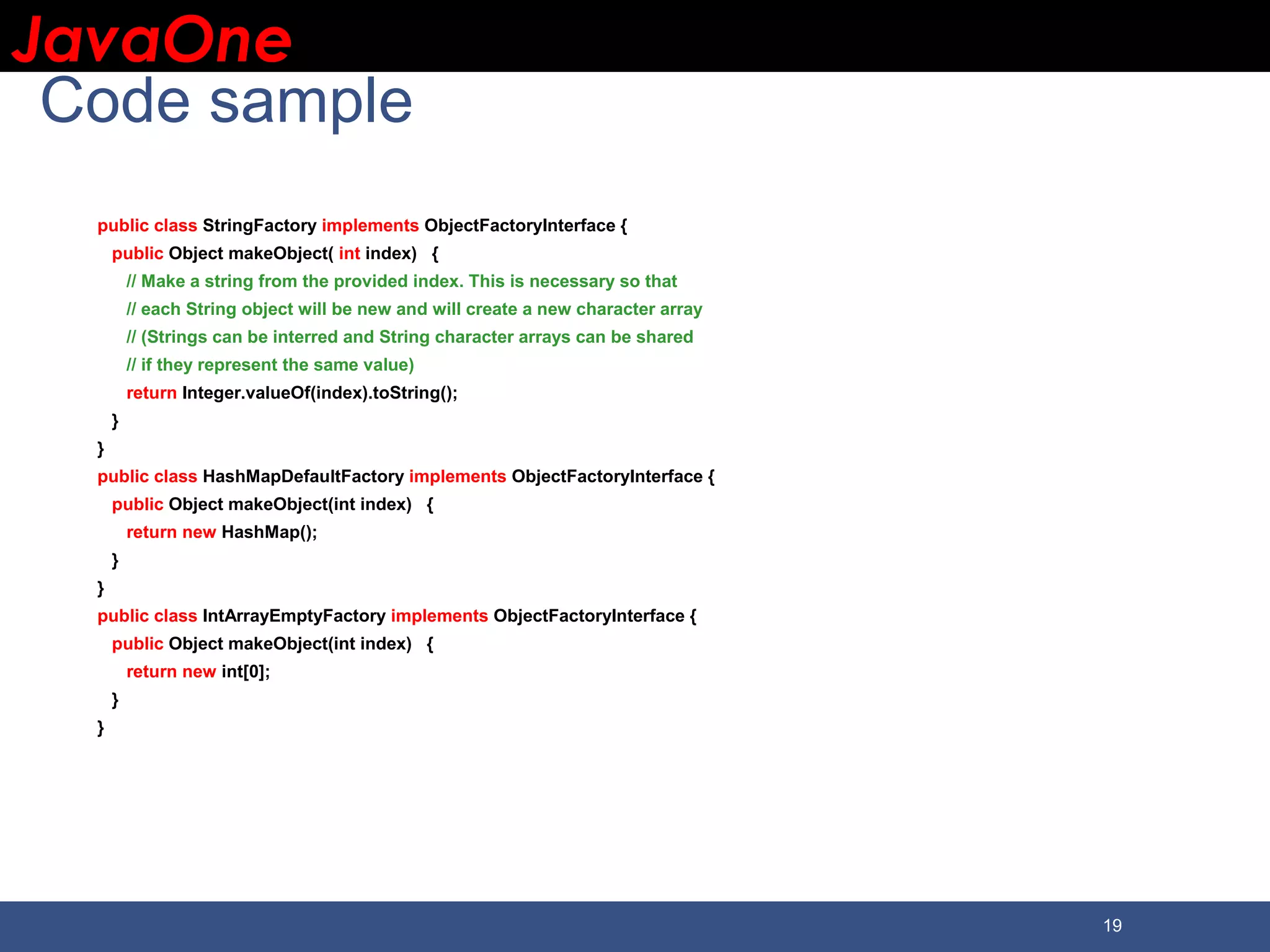 JavaOneJavaOne 19 Code sample public class StringFactory implements ObjectFactoryInterface { public Object makeObject( int index) { // Make a string from the provided index. This is necessary so that // each String object will be new and will create a new character array // (Strings can be interred and String character arrays can be shared // if they represent the same value) return Integer.valueOf(index).toString(); } } public class HashMapDefaultFactory implements ObjectFactoryInterface { public Object makeObject(int index) { return new HashMap(); } } public class IntArrayEmptyFactory implements ObjectFactoryInterface { public Object makeObject(int index) { return new int[0]; } } 