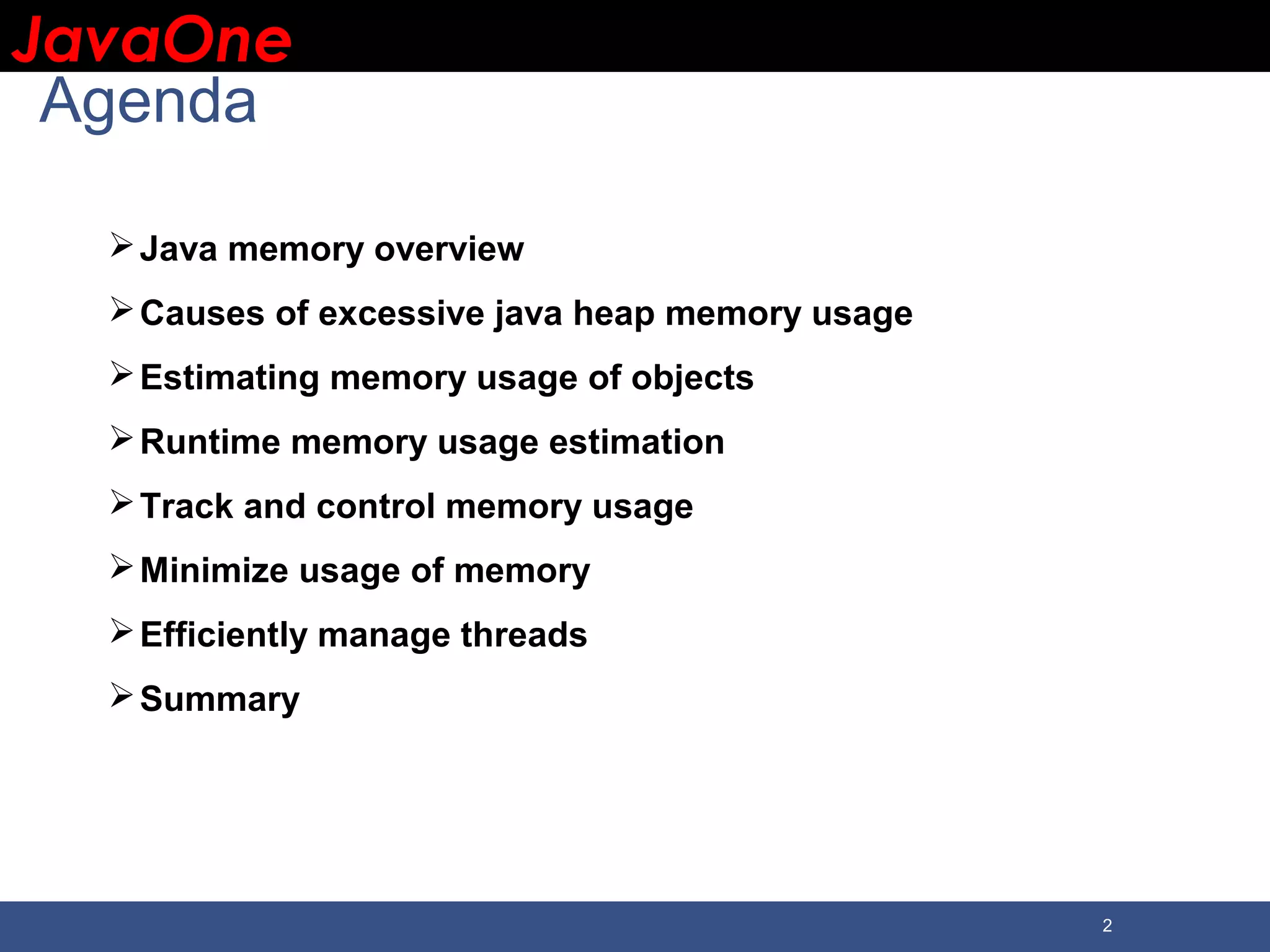 JavaOneJavaOne 2 Agenda Java memory overview Causes of excessive java heap memory usage Estimating memory usage of objects Runtime memory usage estimation Track and control memory usage Minimize usage of memory Efficiently manage threads Summary 
