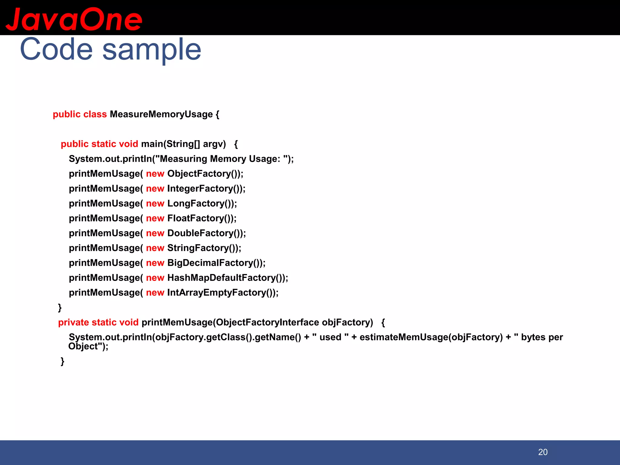JavaOneJavaOne 20 Code sample public class MeasureMemoryUsage { public static void main(String[] argv) { System.out.println("Measuring Memory Usage: "); printMemUsage( new ObjectFactory()); printMemUsage( new IntegerFactory()); printMemUsage( new LongFactory()); printMemUsage( new FloatFactory()); printMemUsage( new DoubleFactory()); printMemUsage( new StringFactory()); printMemUsage( new BigDecimalFactory()); printMemUsage( new HashMapDefaultFactory()); printMemUsage( new IntArrayEmptyFactory()); } private static void printMemUsage(ObjectFactoryInterface objFactory) { System.out.println(objFactory.getClass().getName() + " used " + estimateMemUsage(objFactory) + " bytes per Object"); } 