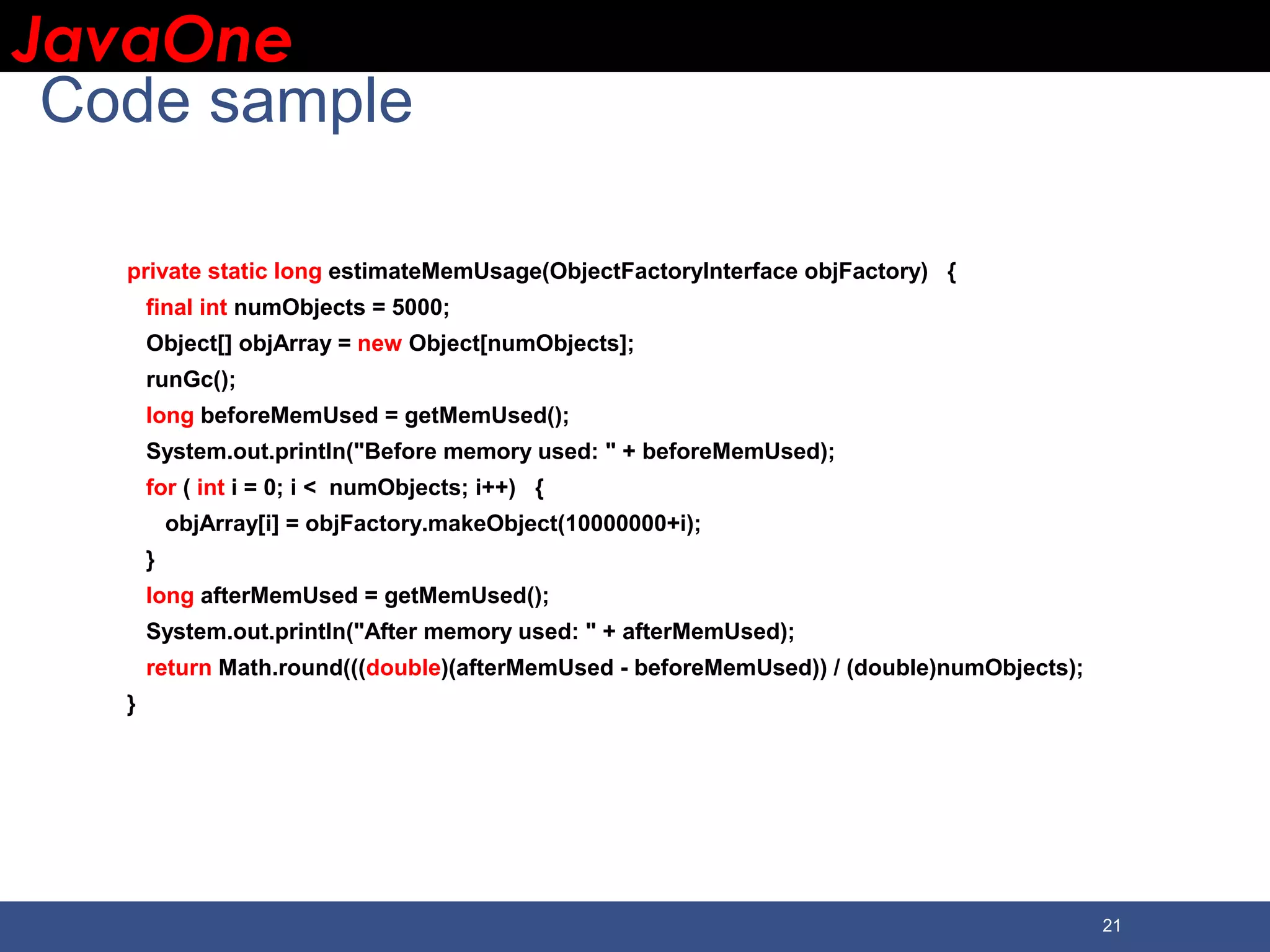 JavaOneJavaOne 21 Code sample private static long estimateMemUsage(ObjectFactoryInterface objFactory) { final int numObjects = 5000; Object[] objArray = new Object[numObjects]; runGc(); long beforeMemUsed = getMemUsed(); System.out.println("Before memory used: " + beforeMemUsed); for ( int i = 0; i < numObjects; i++) { objArray[i] = objFactory.makeObject(10000000+i); } long afterMemUsed = getMemUsed(); System.out.println("After memory used: " + afterMemUsed); return Math.round(((double)(afterMemUsed - beforeMemUsed)) / (double)numObjects); } 