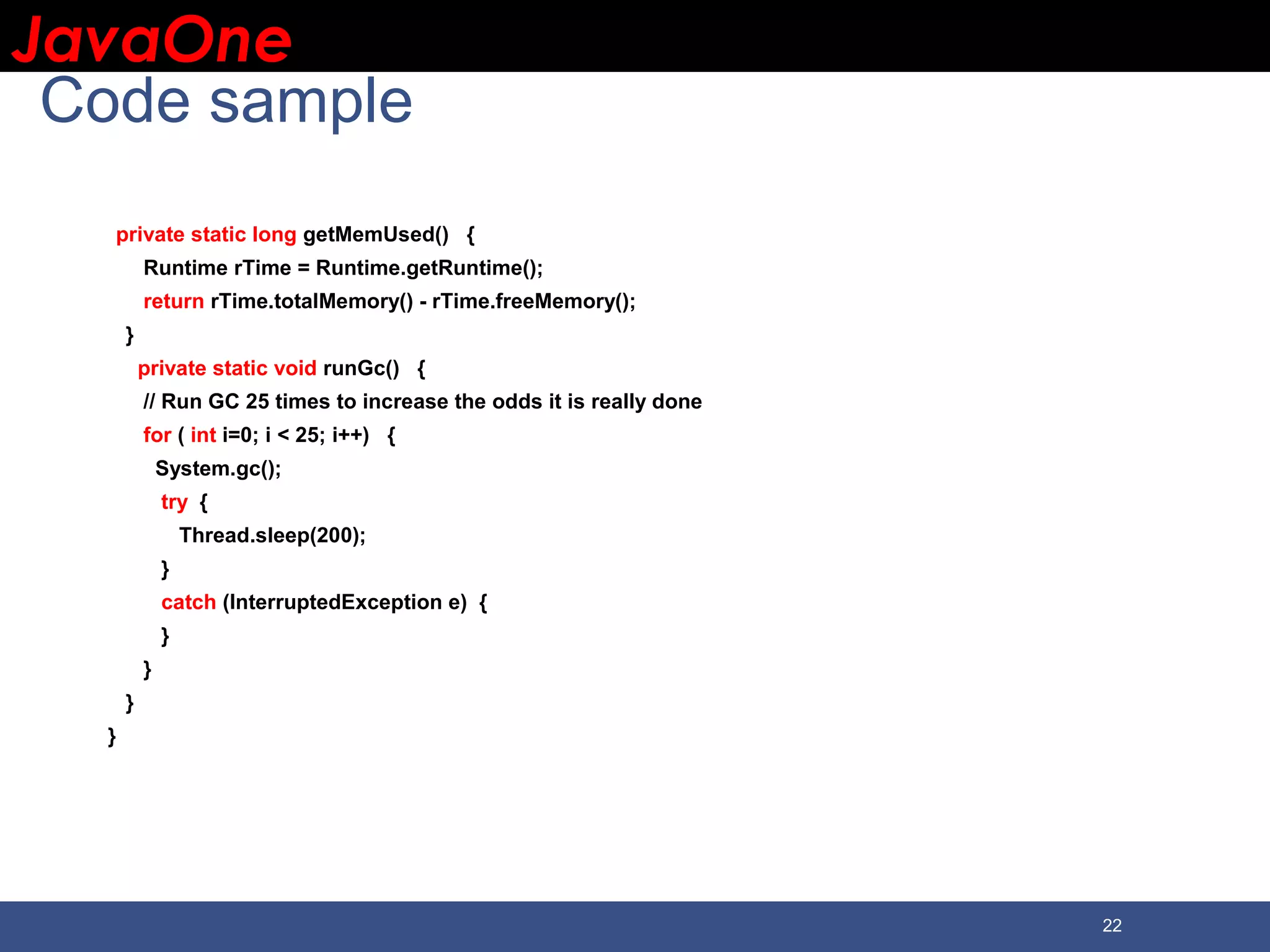 JavaOneJavaOne 22 Code sample private static long getMemUsed() { Runtime rTime = Runtime.getRuntime(); return rTime.totalMemory() - rTime.freeMemory(); } private static void runGc() { // Run GC 25 times to increase the odds it is really done for ( int i=0; i < 25; i++) { System.gc(); try { Thread.sleep(200); } catch (InterruptedException e) { } } } } 