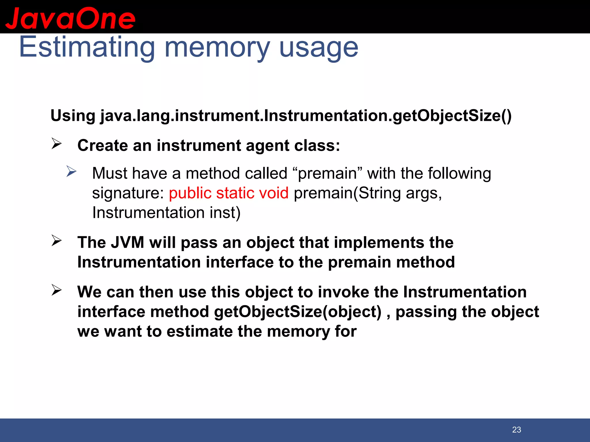 JavaOneJavaOne 23 Estimating memory usage Using java.lang.instrument.Instrumentation.getObjectSize()  Create an instrument agent class:  Must have a method called “premain” with the following signature: public static void premain(String args, Instrumentation inst)  The JVM will pass an object that implements the Instrumentation interface to the premain method  We can then use this object to invoke the Instrumentation interface method getObjectSize(object) , passing the object we want to estimate the memory for 
