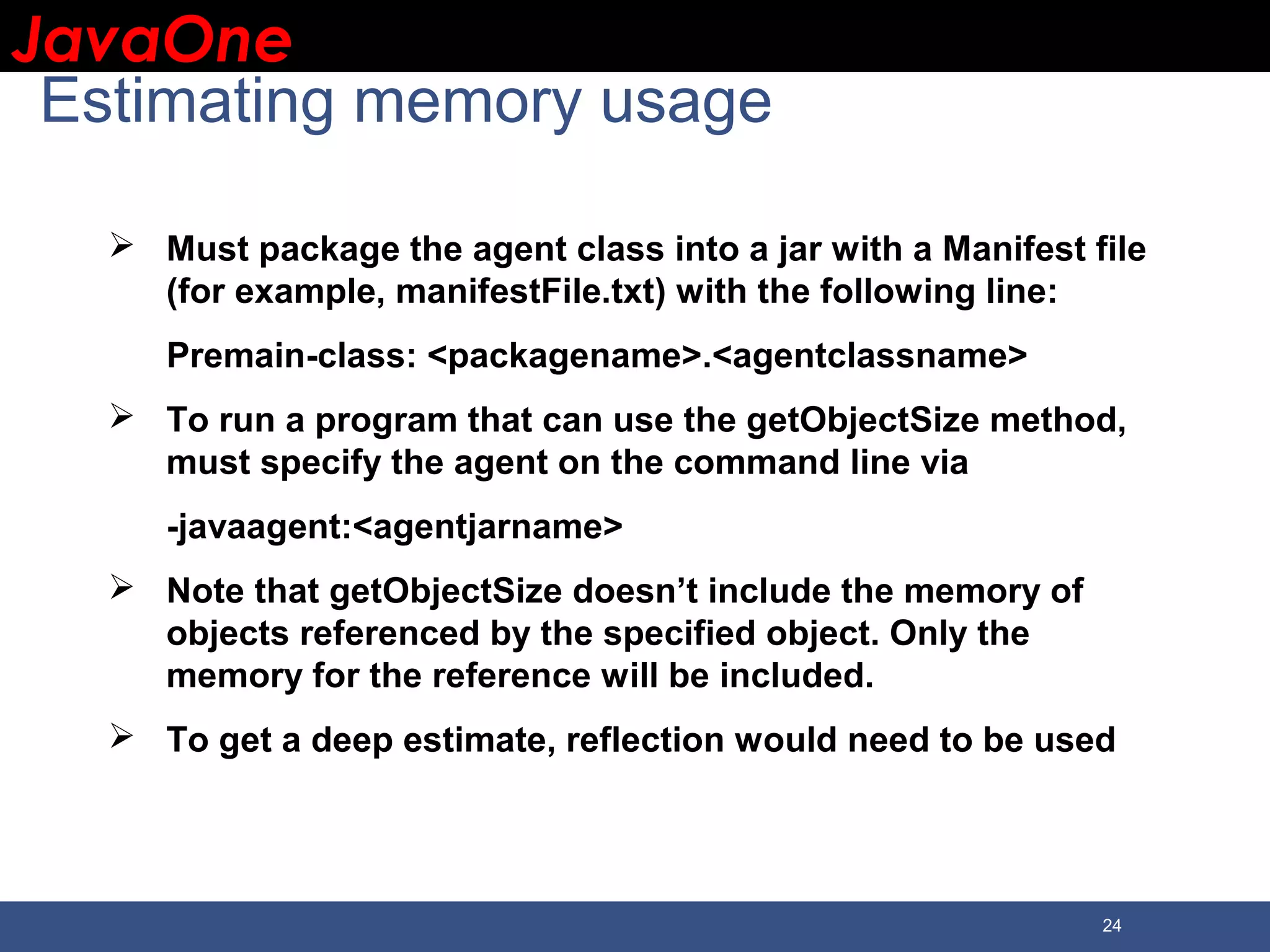 JavaOneJavaOne 24 Estimating memory usage  Must package the agent class into a jar with a Manifest file (for example, manifestFile.txt) with the following line: Premain-class: <packagename>.<agentclassname>  To run a program that can use the getObjectSize method, must specify the agent on the command line via -javaagent:<agentjarname>  Note that getObjectSize doesn’t include the memory of objects referenced by the specified object. Only the memory for the reference will be included.  To get a deep estimate, reflection would need to be used 