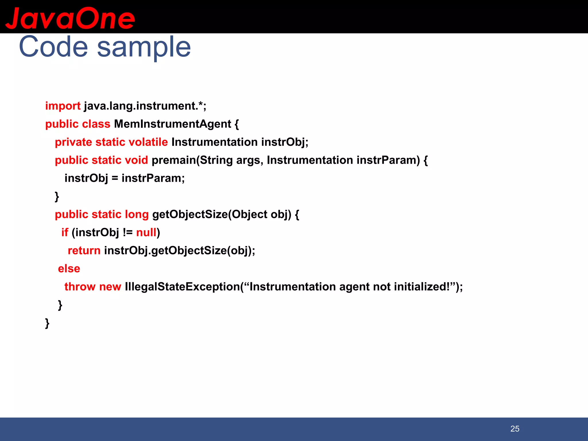 JavaOneJavaOne 25 Code sample import java.lang.instrument.*; public class MemInstrumentAgent { private static volatile Instrumentation instrObj; public static void premain(String args, Instrumentation instrParam) { instrObj = instrParam; } public static long getObjectSize(Object obj) { if (instrObj != null) return instrObj.getObjectSize(obj); else throw new IllegalStateException(“Instrumentation agent not initialized!”); } } 