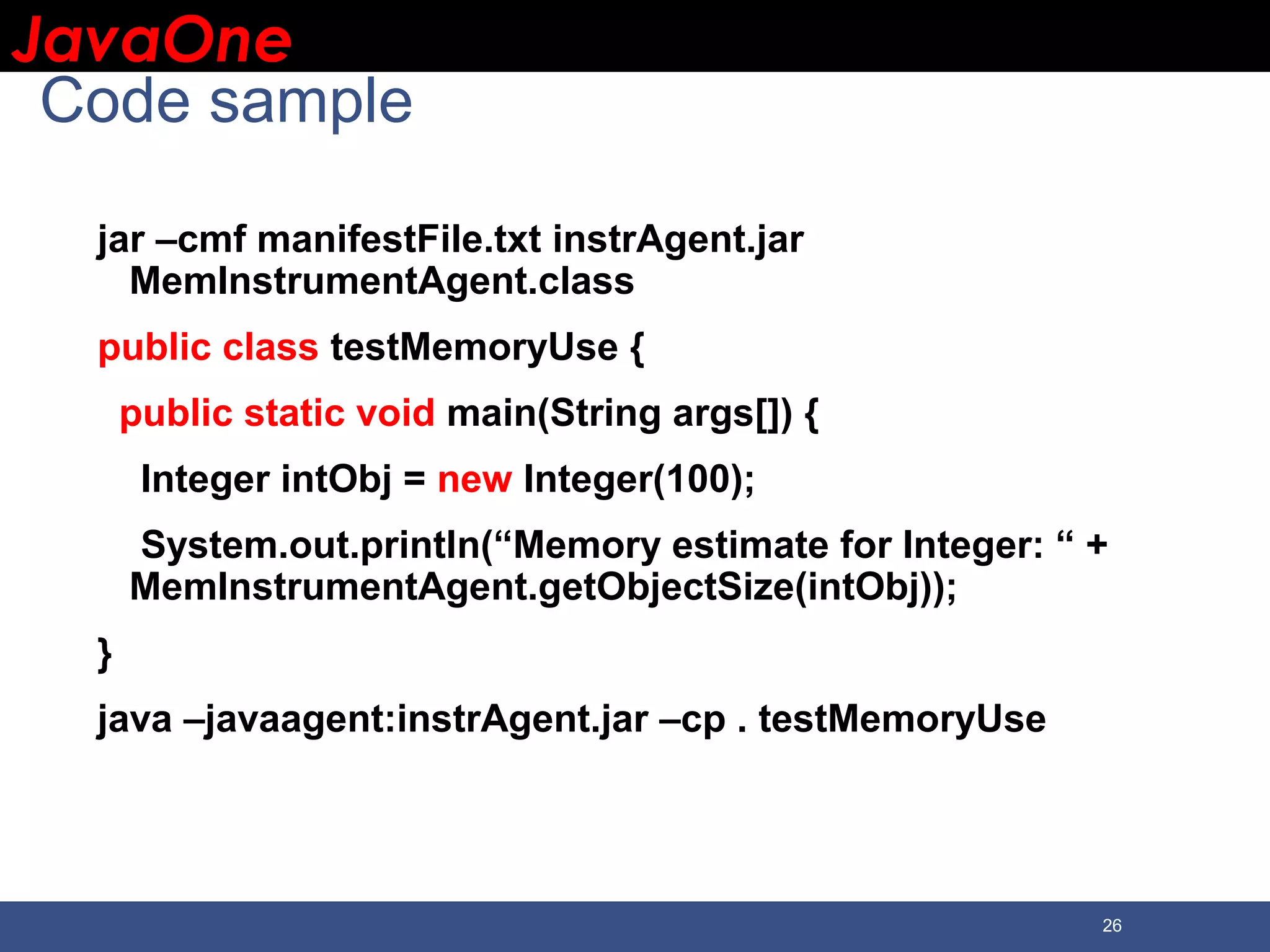 JavaOneJavaOne 26 Code sample jar –cmf manifestFile.txt instrAgent.jar MemInstrumentAgent.class public class testMemoryUse { public static void main(String args[]) { Integer intObj = new Integer(100); System.out.println(“Memory estimate for Integer: “ + MemInstrumentAgent.getObjectSize(intObj)); } java –javaagent:instrAgent.jar –cp . testMemoryUse 