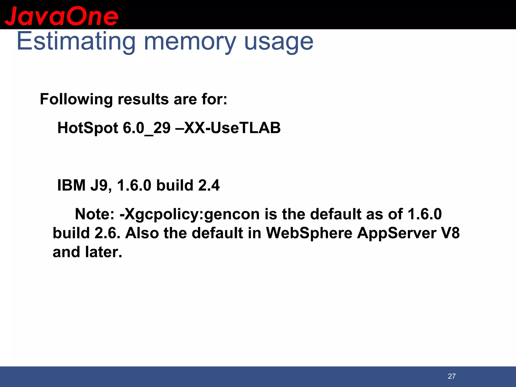 JavaOneJavaOne 27 Estimating memory usage Following results are for: HotSpot 6.0_29 –XX-UseTLAB IBM J9, 1.6.0 build 2.4 Note: -Xgcpolicy:gencon is the default as of 1.6.0 build 2.6. Also the default in WebSphere AppServer V8 and later. 