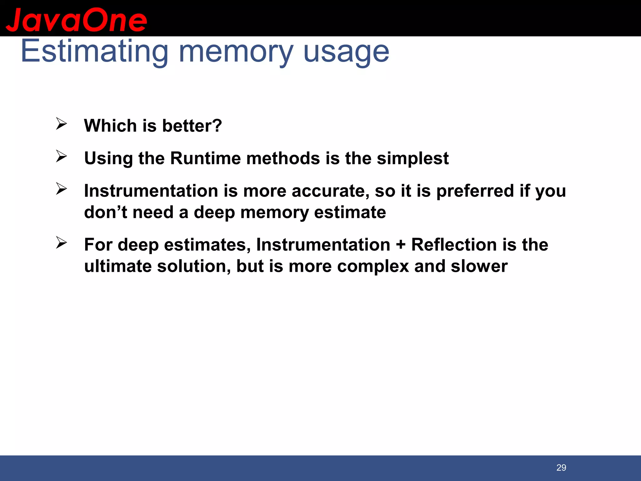 JavaOneJavaOne 29 Estimating memory usage  Which is better?  Using the Runtime methods is the simplest  Instrumentation is more accurate, so it is preferred if you don’t need a deep memory estimate  For deep estimates, Instrumentation + Reflection is the ultimate solution, but is more complex and slower 