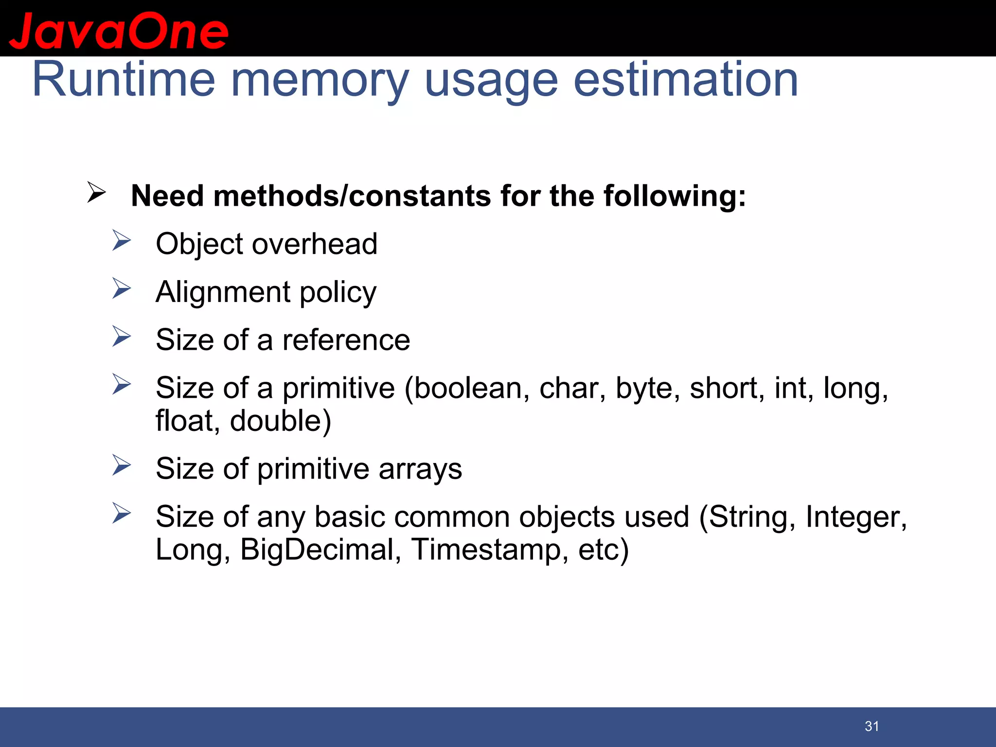 JavaOneJavaOne 31 Runtime memory usage estimation  Need methods/constants for the following:  Object overhead  Alignment policy  Size of a reference  Size of a primitive (boolean, char, byte, short, int, long, float, double)  Size of primitive arrays  Size of any basic common objects used (String, Integer, Long, BigDecimal, Timestamp, etc) 