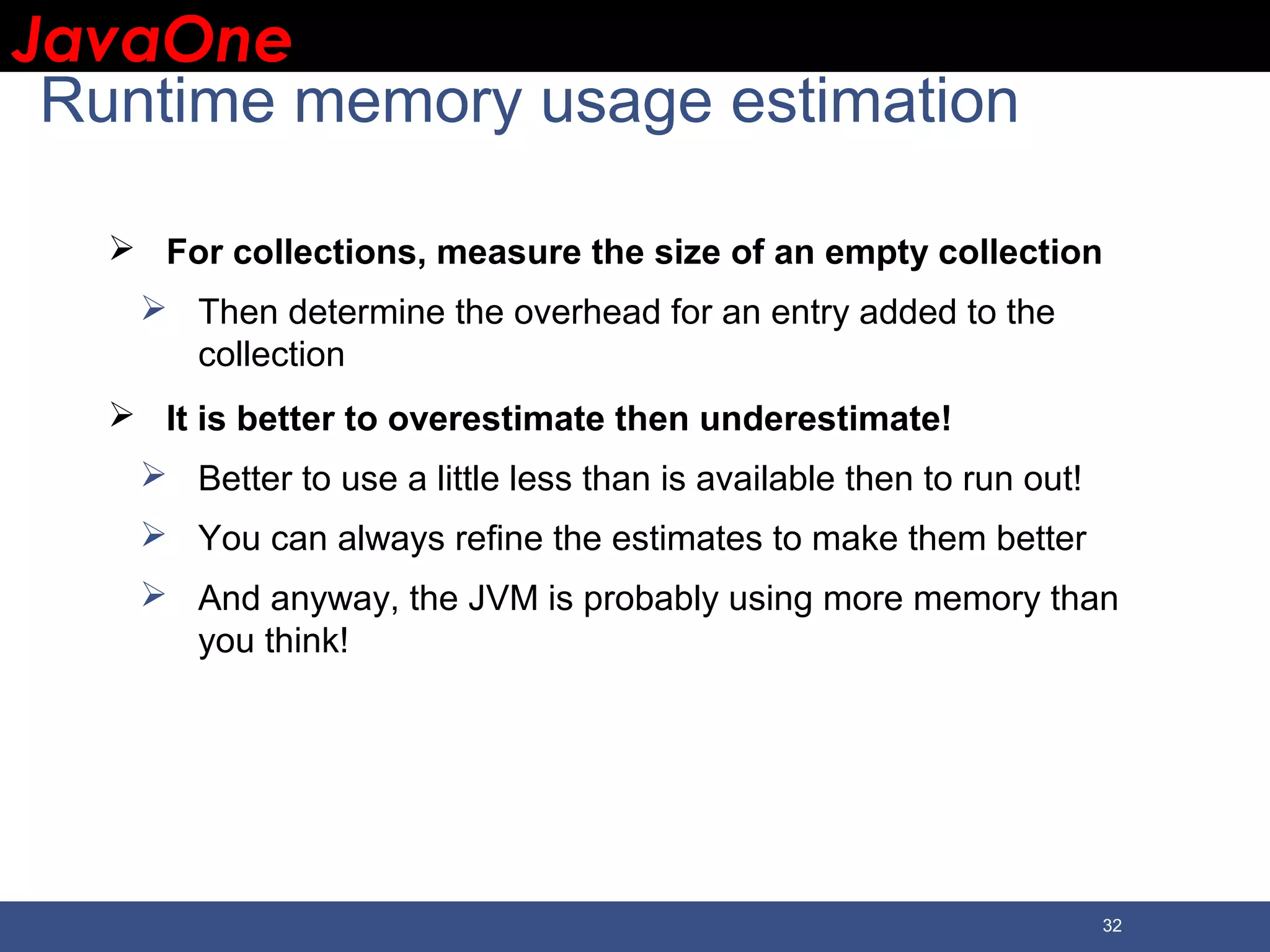 JavaOneJavaOne 32 Runtime memory usage estimation  For collections, measure the size of an empty collection  Then determine the overhead for an entry added to the collection  It is better to overestimate then underestimate!  Better to use a little less than is available then to run out!  You can always refine the estimates to make them better  And anyway, the JVM is probably using more memory than you think! 