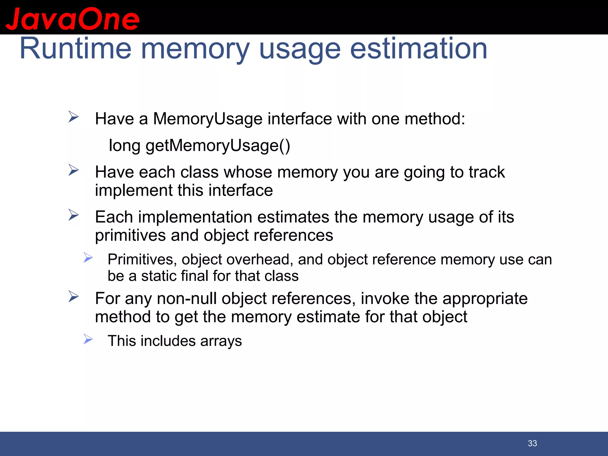 JavaOneJavaOne 33 Runtime memory usage estimation  Have a MemoryUsage interface with one method: long getMemoryUsage()  Have each class whose memory you are going to track implement this interface  Each implementation estimates the memory usage of its primitives and object references  Primitives, object overhead, and object reference memory use can be a static final for that class  For any non-null object references, invoke the appropriate method to get the memory estimate for that object  This includes arrays 