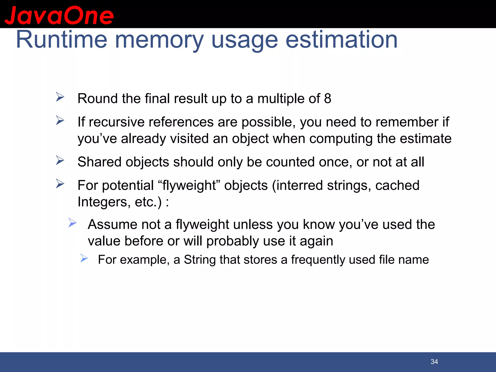 JavaOneJavaOne 34 Runtime memory usage estimation  Round the final result up to a multiple of 8  If recursive references are possible, you need to remember if you’ve already visited an object when computing the estimate  Shared objects should only be counted once, or not at all  For potential “flyweight” objects (interred strings, cached Integers, etc.) :  Assume not a flyweight unless you know you’ve used the value before or will probably use it again  For example, a String that stores a frequently used file name 