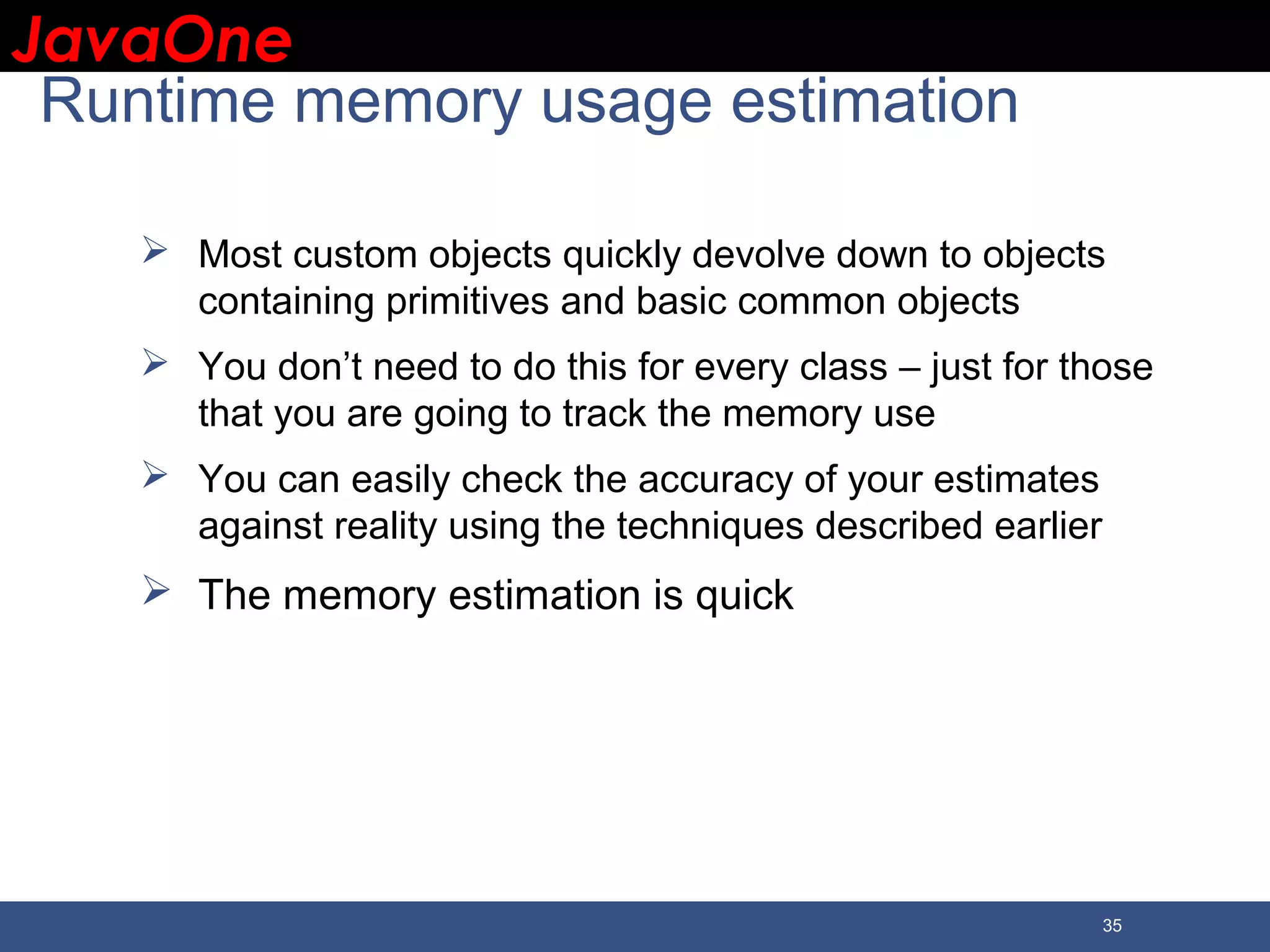 JavaOneJavaOne 35 Runtime memory usage estimation  Most custom objects quickly devolve down to objects containing primitives and basic common objects  You don’t need to do this for every class – just for those that you are going to track the memory use  You can easily check the accuracy of your estimates against reality using the techniques described earlier  The memory estimation is quick 