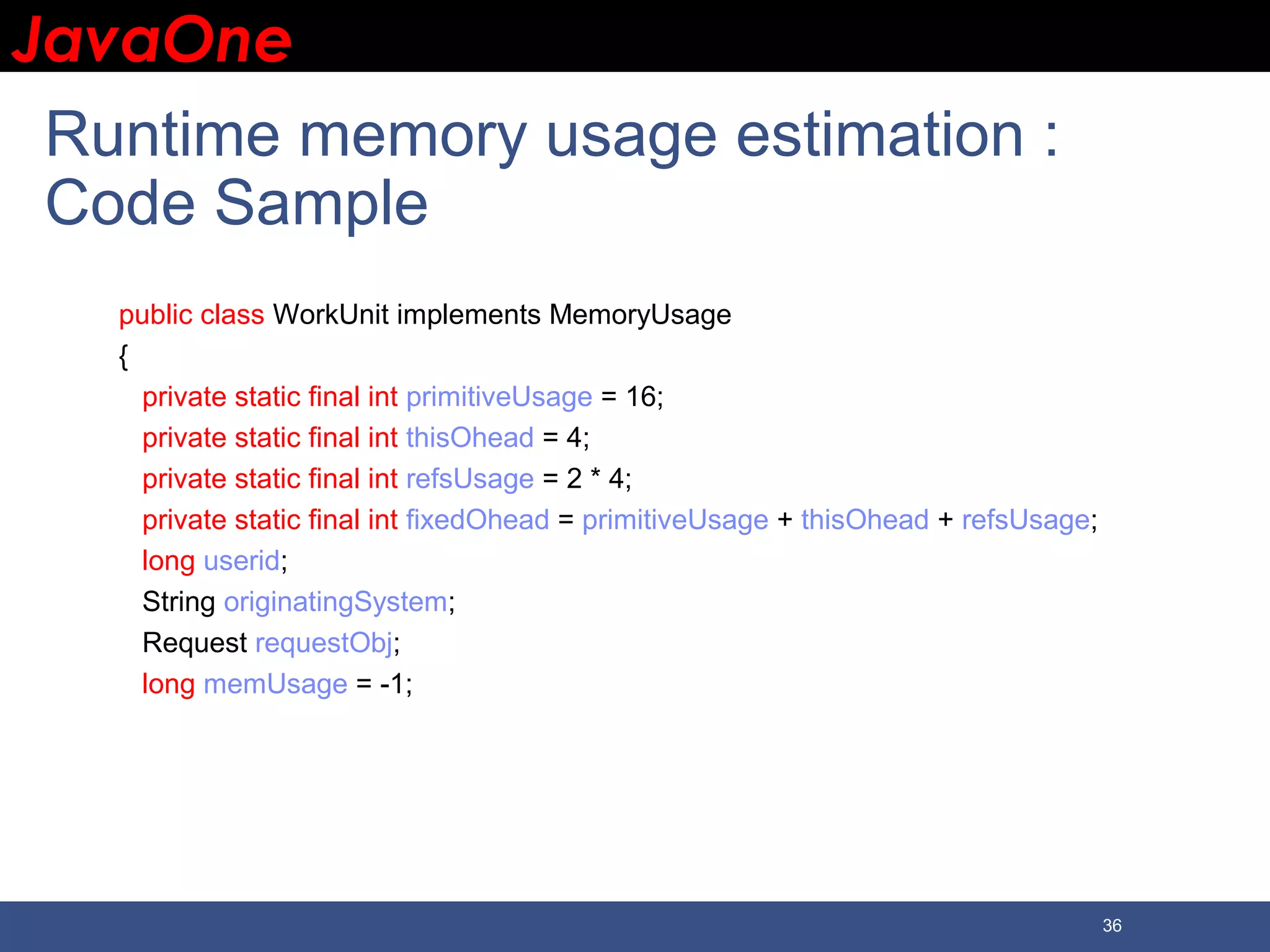 JavaOneJavaOne 36 Runtime memory usage estimation : Code Sample public class WorkUnit implements MemoryUsage { private static final int primitiveUsage = 16; private static final int thisOhead = 4; private static final int refsUsage = 2 * 4; private static final int fixedOhead = primitiveUsage + thisOhead + refsUsage; long userid; String originatingSystem; Request requestObj; long memUsage = -1; 