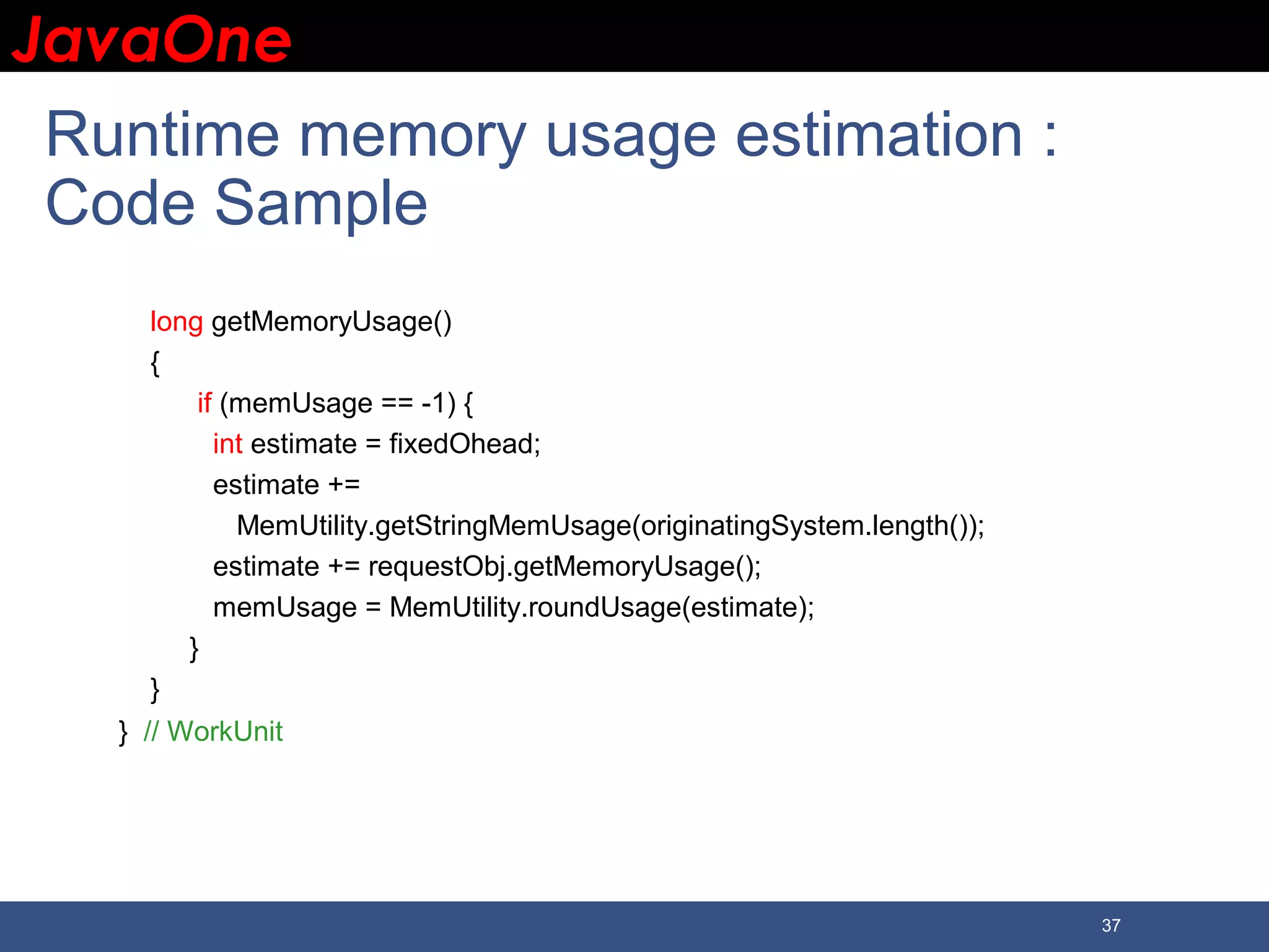 JavaOneJavaOne 37 Runtime memory usage estimation : Code Sample long getMemoryUsage() { if (memUsage == -1) { int estimate = fixedOhead; estimate += MemUtility.getStringMemUsage(originatingSystem.length()); estimate += requestObj.getMemoryUsage(); memUsage = MemUtility.roundUsage(estimate); } } } // WorkUnit 