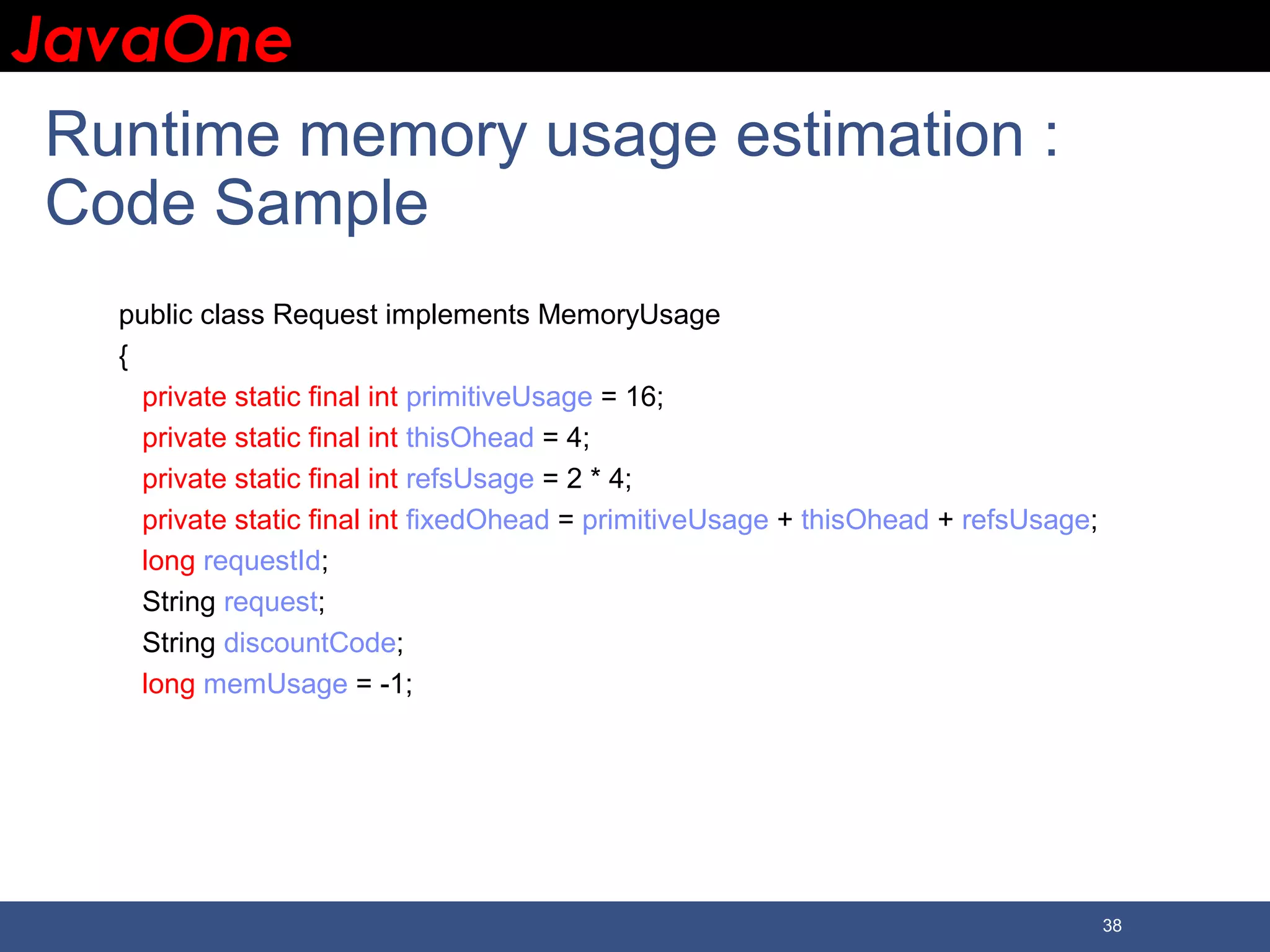 JavaOneJavaOne 38 Runtime memory usage estimation : Code Sample public class Request implements MemoryUsage { private static final int primitiveUsage = 16; private static final int thisOhead = 4; private static final int refsUsage = 2 * 4; private static final int fixedOhead = primitiveUsage + thisOhead + refsUsage; long requestId; String request; String discountCode; long memUsage = -1; 
