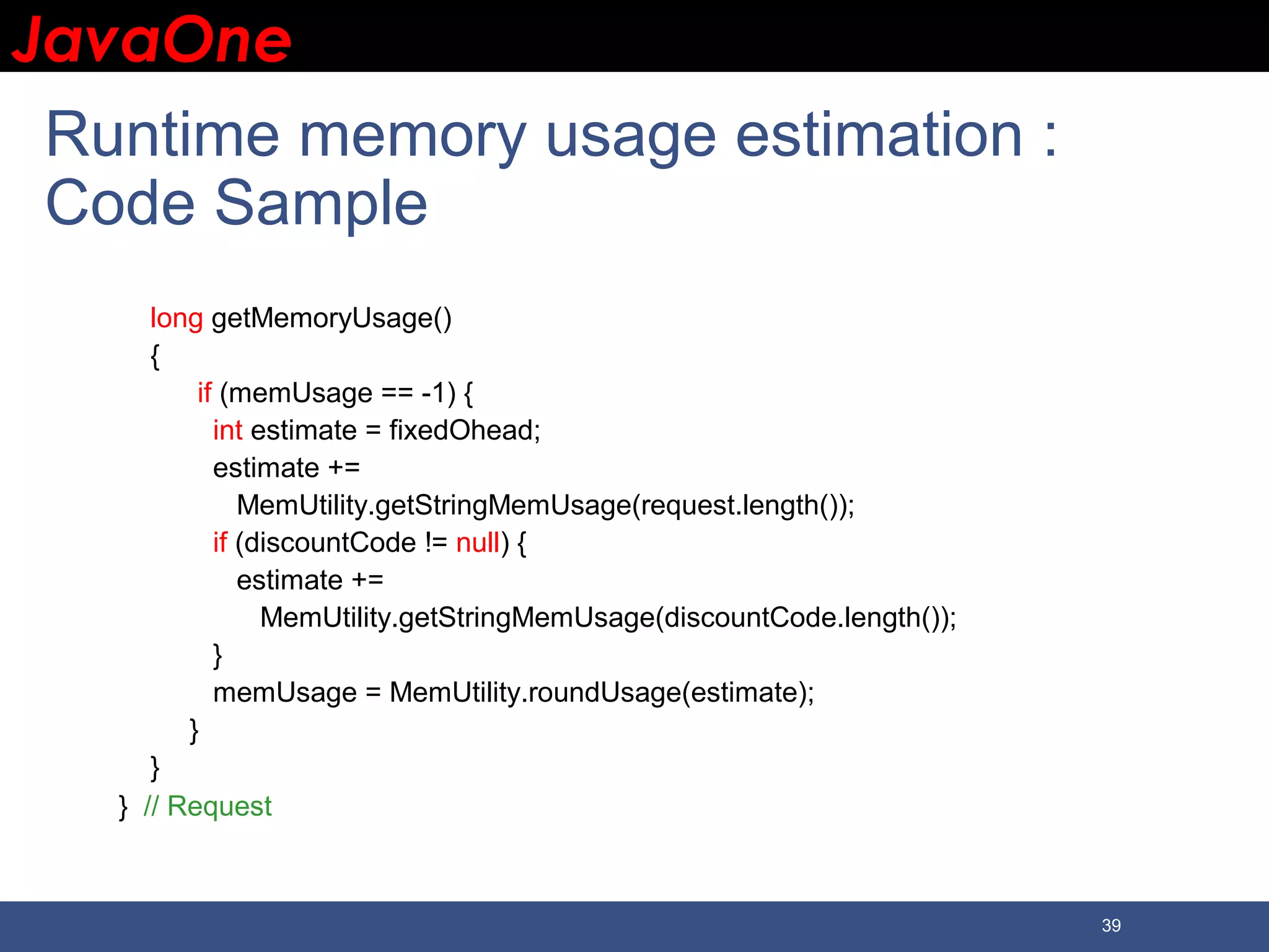 JavaOneJavaOne 39 Runtime memory usage estimation : Code Sample long getMemoryUsage() { if (memUsage == -1) { int estimate = fixedOhead; estimate += MemUtility.getStringMemUsage(request.length()); if (discountCode != null) { estimate += MemUtility.getStringMemUsage(discountCode.length()); } memUsage = MemUtility.roundUsage(estimate); } } } // Request 